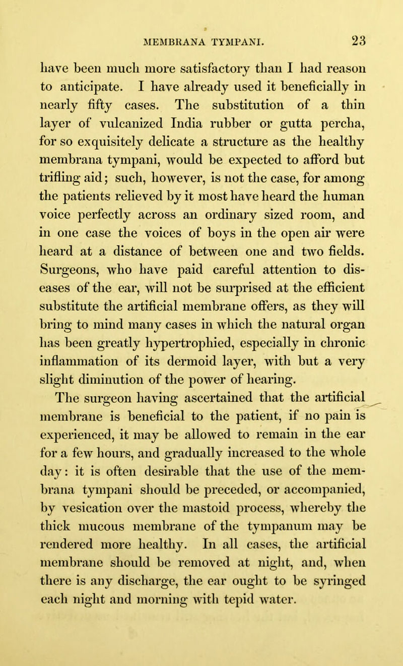 have been much more satisfactory than I had reason to anticipate. I have already used it beneficially in nearly fifty cases. The substitution of a thin layer of vulcanized India rubber or gutta percha, for so exquisitely delicate a structure as the healthy membrana tympani, would be expected to afford but trifling aid; such, however, is not the case, for among the patients relieved by it most have heard the human voice perfectly across an ordinary sized room, and in one case the voices of boys in the open air were heard at a distance of between one and two fields. Surgeons, who have paid careful attention to dis- eases of the ear, wiU not be sm-prised at the efficient substitute the artificial membrane offers, as they wiU bring to mind many cases in which the natural organ has been greatly hypertrophied, especially in chronic inflammation of its dermoid layer, with but a very slight diminution of the power of hearing. The surgeon having ascertained that the artificial membrane is beneficial to the patient, if no pain is experienced, it may be allowed to remain in the ear for a few hours, and gradually increased to the whole day: it is often desirable that the use of the mem- brana tympani should be preceded, or accompanied, by vesication over the mastoid process, whereby the thick mucous membrane of the tympanum may be rendered more healthy. In all cases, the artificial membrane should be removed at night, and, when there is any discharge, the ear ought to be syringed each night and morning with tepid water.