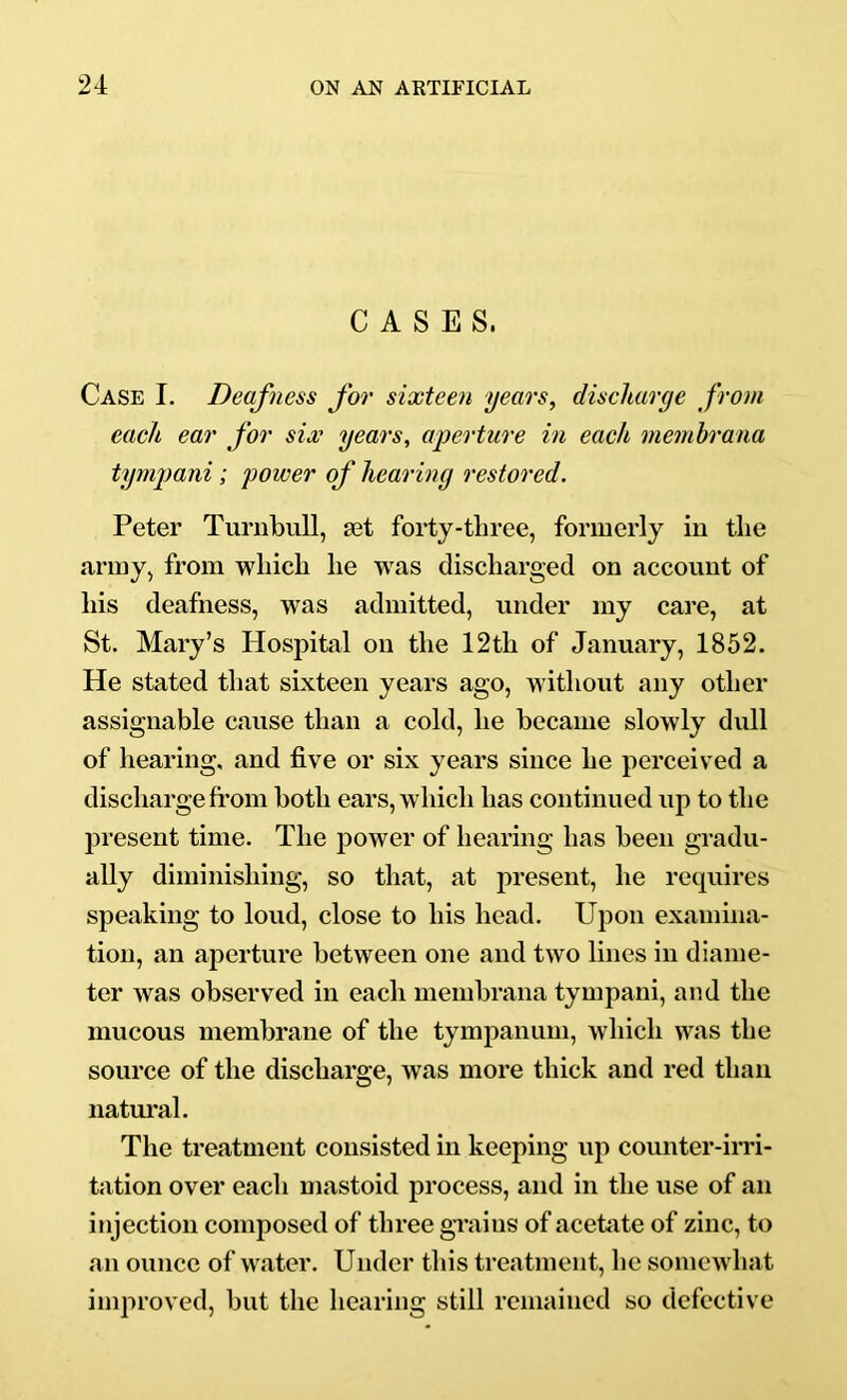 CASES. Case I. Deafness for sixteen years, discharge from each ear for six years, aperture in each niemhrana tympani; power of hearing restored. Peter Turnbull, set forty-three, formerly in the army, from which he was discharged on account of his deafness, was admitted, under my care, at St. Mary’s Hospital on the 12th of January, 1852. He stated that sixteen years ago, without any other assignable cause than a cold, he became slowly dull of hearing, and five or six years since he perceived a discharge fi’om both ears, which has continued up to the present time. The power of hearing has been gradu- ally diminishing, so that, at present, he requires speaking to loud, close to his head. Upon examina- tion, an aperture between one and two lines in diame- ter was observed in each membrana tympani, and the mucous membrane of the tympanum, which was the source of the discharge, was more thick and red than natm’al. The treatment consisted in keeping up counter-irri- tation over each mastoid process, and in the use of an injection composed of three grains of acetate of zinc, to an ounce of water. Under tliis treatment, he somewhat improved, but the hearing still remained so defective