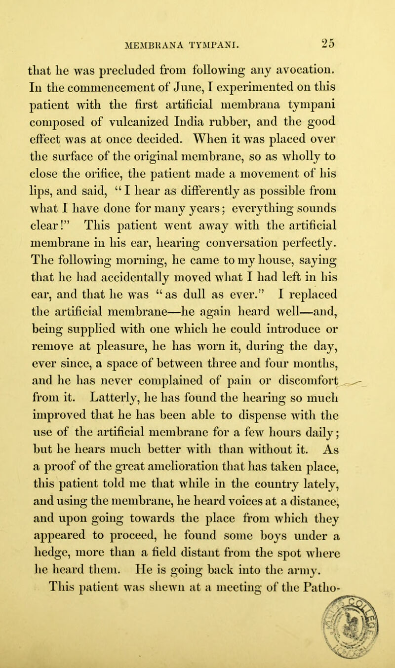 that he was precluded from following any avocation. In the commencement of June, I experimented on this patient with the first artificial membraua tympani composed of vulcanized India rubber, and the good effect was at once decided. When it was placed over the surface of the original membrane, so as wholly to close the orifice, the patient made a movement of his lips, and said, “ I hear as differently as possible from what I have done for many years; everything sounds clear!” This patient went away with the artificial membrane in his ear, hearing conversation perfectly. The following morning, he came to my house, saying that he had accidentally moved what I had left in his ear, and that he was “ as dull as ever.” I replaced the artificial membrane—he again heard well—and, being supplied with one which he could introduce or remove at pleasure, he has worn it, during the day, ever since, a space of between three and four months, and he has never complained of pain or discomfort, from it. Latterly, lie has found the hearing so much improved that he has been able to dispense with the use of the artificial membrane for a few hours daily; but he hears much better with than without it. As a proof of the great amelioration that has taken place, this patient told me that while in the country lately, and using the membrane, he heard voices at a distance, and upon going towards the place from which they appeared to proceed, he found some boys under a hedge, more than a field distant fl'om the spot where he heard them. He is going back into the army. This patient was shewn at a meeting of the Patho-