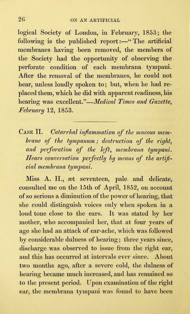 2G logical Society of London, in February, 1853; the following is the published report:—“ The artificial membranes having been removed, the members of the Society had the opportunity of observing the perforate condition of each membrana tympani. After the removal of the membranes, he could not hear, unless loudly spoken to; but, when he had re- placed them, which he did with apparent readiness, his hearing was excellent.”—Medical Times and Gazette^ February 12, 1853. Case II. Catarrhal inflammation of the nmcous mem- brane of the tympanum; destruction of the rigifl and perforation of the left, membrana tympani. Hears conversation perfectly by means of the artifi- cial membrana tympani. Miss A. H., set seventeen, pale and delicate, consulted me on the 15th of April, 1852, on account of so serious a diminution of the power of hearing, that she could distinguish voices only when spoken in a loud tone close to the ears. It was stated by her mother, who accompanied her, that at four years of age she had an attack of ear-ache, which was followed by considerable dulness of hearing; three years since, discharge was observed to issue fi*om the right ear, and this has occurred at intervals ever since. About two months ago, after a severe cold, the didness of hearing became much increased, and has remained so to the present period. Upon examination of the light ear, the membrana tymjiani was found to have been