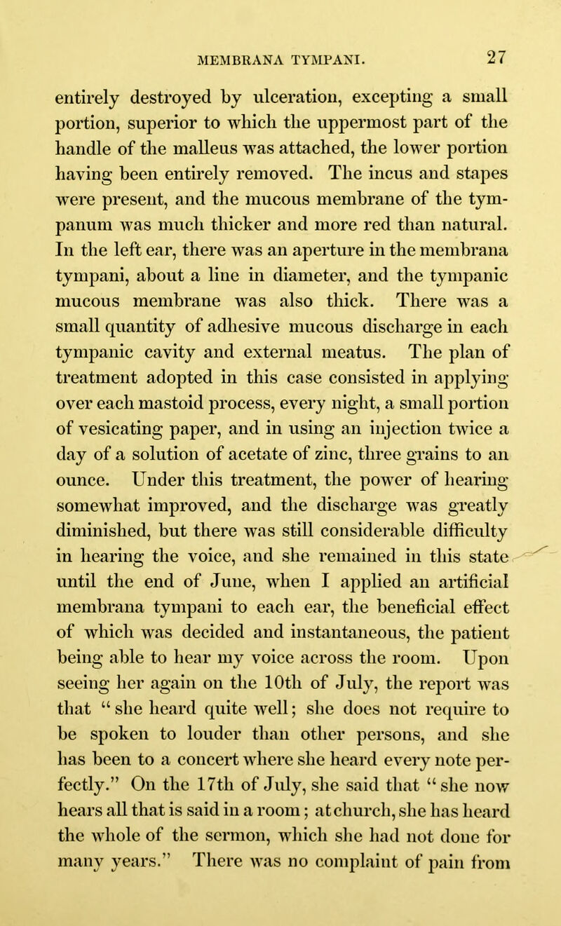 entirely destroyed by ulceration, excepting a small portion, superior to which the uppermost part of the handle of the malleus was attached, the lower portion having been entirely removed. The incus and stapes were present, and the mucous membrane of the tym- panum was much thicker and more red than natural. In the left ear, there was an aperture in the membrana tympani, about a line in diameter, and the tympanic mucous membrane was also thick. There was a small quantity of adliesive mucous discharge m each tympanic cavity and external meatus. The plan of treatment adopted in this case consisted in applying over each mastoid process, every night, a small portion of vesicating paper, and in using an injection twice a day of a solution of acetate of zinc, three gi’ains to an ounce. Under this treatment, the power of hearing somewhat improved, and the discharge was gi*eatly diminished, but there was still considerable difficulty in hearing the voice, and she remained in this state, until the end of June, when I applied an artificial membrana tympani to each ear, the beneficial effect of which was decided and instantaneous, the patient being able to hear my voice across the room. Upon seeing her again on the 10th of July, the report was that “ she heard quite well; she does not require to be spoken to louder than other persons, and she has been to a concert where she heard every note per- fectly.” On the 17th of July, she said that “she now hears all that is said in a room; at church, she has heard the whole of the sermon, which she had not done for many years.” There was no complaint of pain from