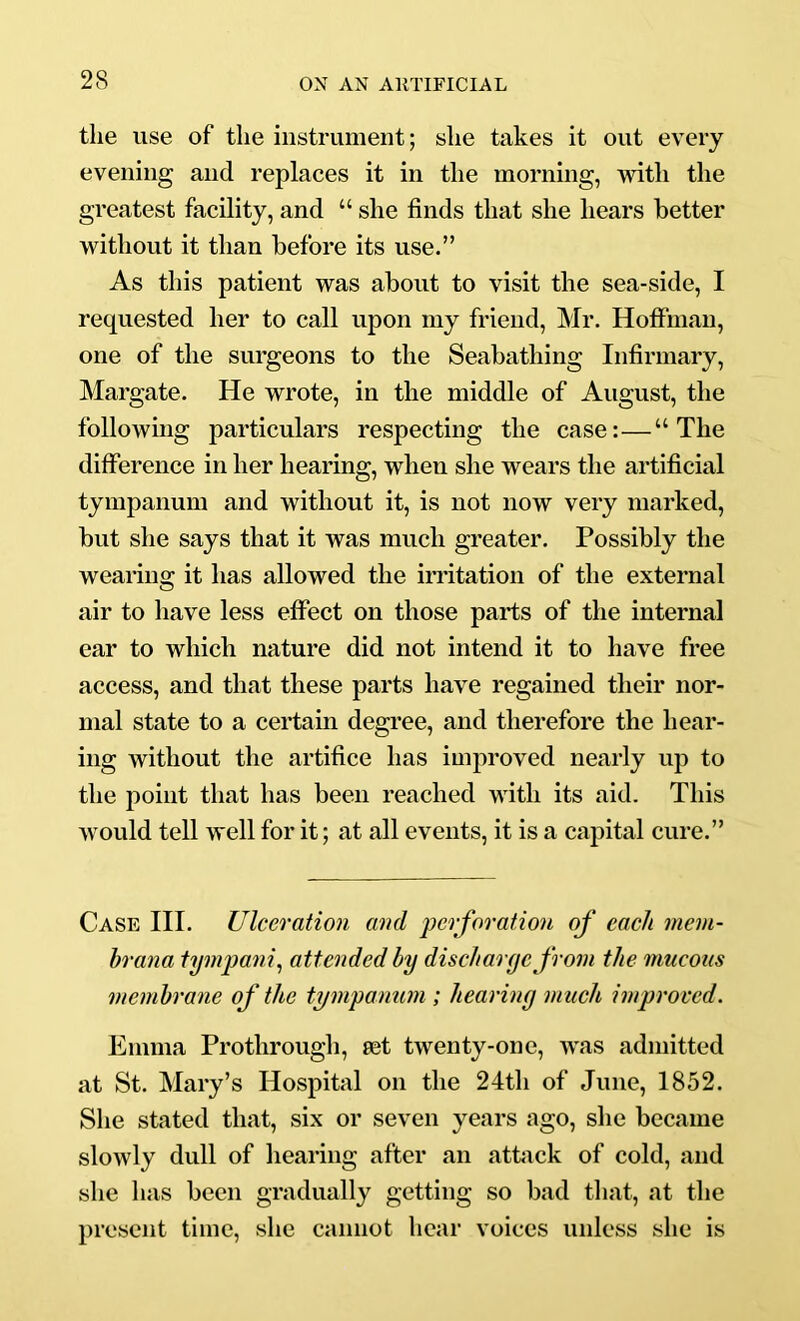the use of the instrument; she takes it out every evening and replaces it in the morning, with the greatest facility, and “ she finds that she hears better without it than before its use.” As this patient was about to visit the sea-side, I requested her to call upon my friend, Mr. Hoffman, one of the surgeons to the Seabathing Infirmary, Margate. He wrote, in the middle of August, the followmg particulars respecting the case:—“The difference in her hearing, when she wears the artificial tympanum and without it, is not now very marked, but she says that it was much greater. Possibly the wearius: it has allowed the irritation of the external air to liave less effect on those parts of the internal ear to which nature did not intend it to have free access, and that these parts have regained their nor- mal state to a certain degree, and therefore the hear- ing without the artifice has improved nearly up to the point that has been reached with its aid. This would tell well for it; at all events, it is a capital cure.” Case HI. Ulceration and perforation of each meni- hrana tympanic attended by discharge from the mucous membrane of the tympanum ; hearing much improved. Emma Prothrougli, eet twenty-one, w'as admitted at St. Mary’s Hospital on the 24th of June, 1852. She stated that, six or seven years ago, she became slowly dull of liearing after an attack of cold, and she has been gradually getting so bad that, at the present time, she cannot hear voices unless she is