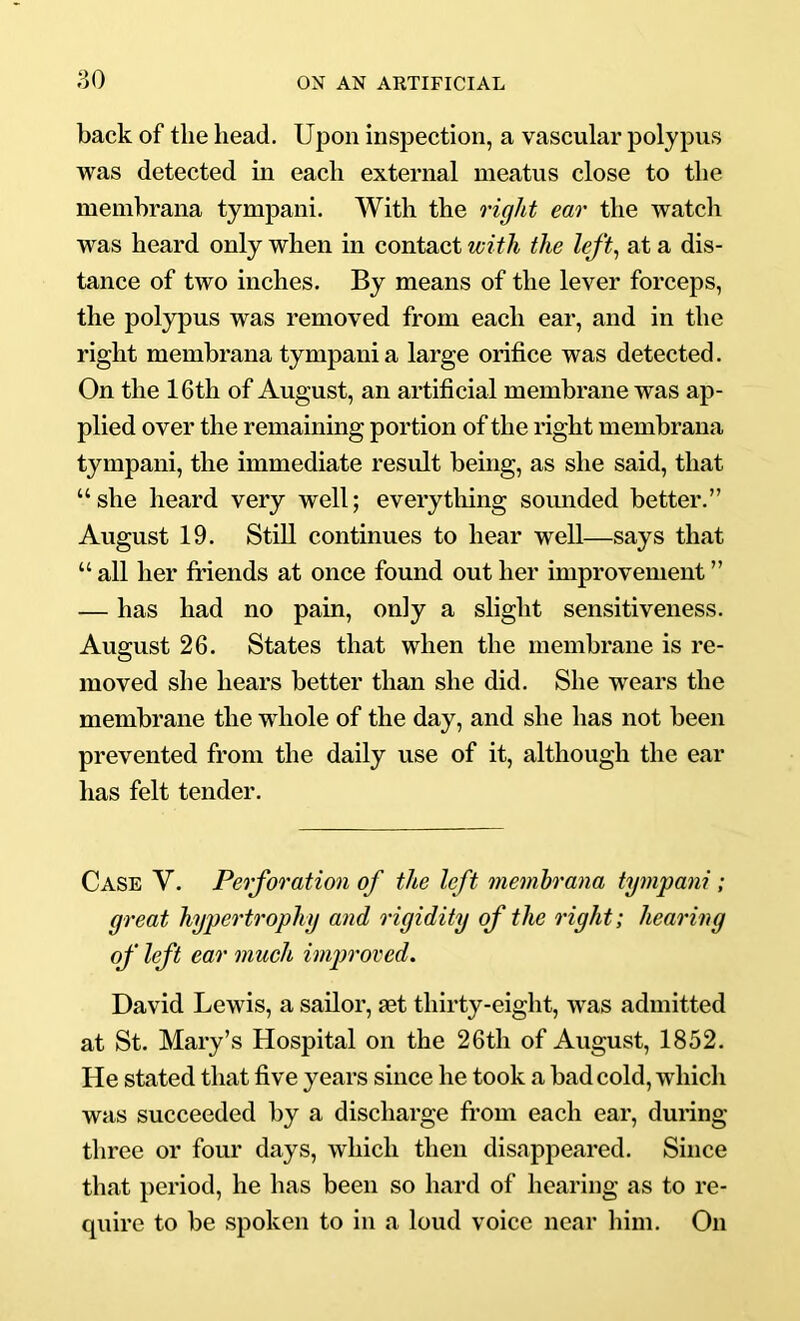back of the head. Upon inspection, a vascular polypus was detected in each external meatus close to the memhrana tympani. AVith the right ear the watch was heard only when in contact with the left, at a dis- tance of two inches. By means of the lever forceps, the polypus was removed from each ear, and in the right memhrana tympani a large orifice was detected. On the 16th of August, an artificial membrane was ap- plied over the remaining portion of the right memhrana tympani, the immediate result being, as she said, that “she heard very well; everything soimded better.” August 19. Still continues to hear well—says that “ all her friends at once found out her improvement ” — has had no pain, only a slight sensitiveness. August 26. States that when the membrane is re- moved she hears better than she did. She wears the membrane the whole of the day, and she has not heen prevented from the daily use of it, although the ear has felt tender. Case V. Perforation of the left memhrana tympani ; great hypertrophy and rigidity of the right; hearing of left ear much improved. David Lewis, a sailor, set thirty-eight, was admitted at St. Mary’s Hospital on the 26th of August, 1852. He stated that five years since he took a bad cold, which was succeeded by a discharge from each ear, during three or four days, which then disappeared. Since that period, he has been so hard of hearing as to re- quire to be spoken to in a loud voice near him. On