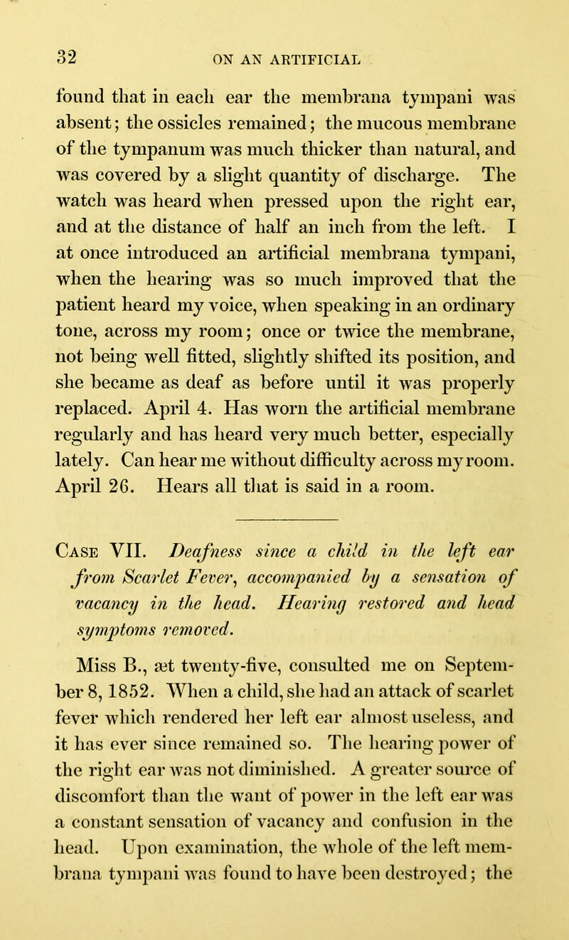 found that in each ear the membrana tympani was absent; the ossicles remained; the mucous membrane of the tympanum was much thicker than natural, and was covered by a slight quantity of discharge. The watch was heard when pressed upon the right ear, and at the distance of half an inch from the left. I at once introduced an artificial membrana tympani, when the hearing was so much improved that the patient heard my voice, when speaking in an ordinary tone, across my room; once or twice the membrane, not being well fitted, slightly shifted its position, and she became as deaf as before until it was properly replaced. April 4. Has worn the artificial membrane regularly and has heard very much better, especially lately. Can hear me without difficulty across my room. April 26. Hears all that is said in a room. Case VII. Deafness since a child in the left ear from Scarlet Fever^ accompanied by a sensation of vacancy in the head. Hearing restored and head symptoms removed. Miss B., set twenty-five, consulted me on Septem- ber 8,1852. When a child, she had an attack of scarlet fever which rendered her left ear almost useless, and it has ever since remained so. The hearing power of the right ear was not diminished. A greater source of discomfort than the want of power in the left ear was a constant sensation of vacancy and confusion in the head. Upon examination, the whole of the left mem- brana tympani was found to have been destroyed; the