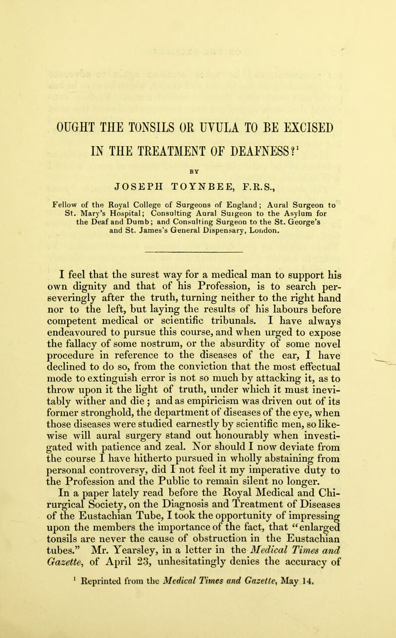 OUGHT THE TONSILS OR UVULA TO BE EXCISED IN THE TREATMENT OF DEAFNESS BY JOSEPH TOYNBEE, F.R.S., Fellow of the Royal College of Surgeons of England; Aural Surgeon to St. Mary’s Hospital; Consulting Aural Surgeon to the Asylum for the Deaf and Dumb; and Consulting Surgeon to the St. George’s and St. James’s General Dispensary, London. I feel that the surest way for a medical man to support his own dignity and that of his Profession, is to search per- severingly after the truth, turning neither to the right hand nor to the left, but laying the results of his labours before competent medical or scientific tribunals. I have always endeavoured to pursue this course, and when urged to expose the fallacy of some nostrum, or the absurdity of some novel procedure in reference to the diseases of the ear, I have declined to do so, from the conviction that the most effectual mode to extinguish error is not so much by attacking it, as to throw upon it the light of truth, under which it must inevi- tably wither and die ; and as empiricism was driven out of its former stronghold, the department of diseases of the eye, when those diseases were studied earnestly by scientific men, so like- wise will aural surgery stand out honourably when investi- gated with patience and zeal. Nor should I now deviate from the course I have hitherto pursued in wholly abstaining from personal controversy, did I not feel it my imperative duty to the Profession and the Public to remain silent no longer. In a paper lately read before the Royal Medical and Chi- rurgical Society, on the Diagnosis and Treatment of Diseases of the Eustachian Tube, I took the opportunity of impressing upon the members the importance of the fact, that “enlarged tonsils are never the cause of obstruction in the Eustachian tubes.” Mr. Yearsley, in a letter in the Medical Times and Gazette^ of April 23, unhesitatingly denies the accuracy of