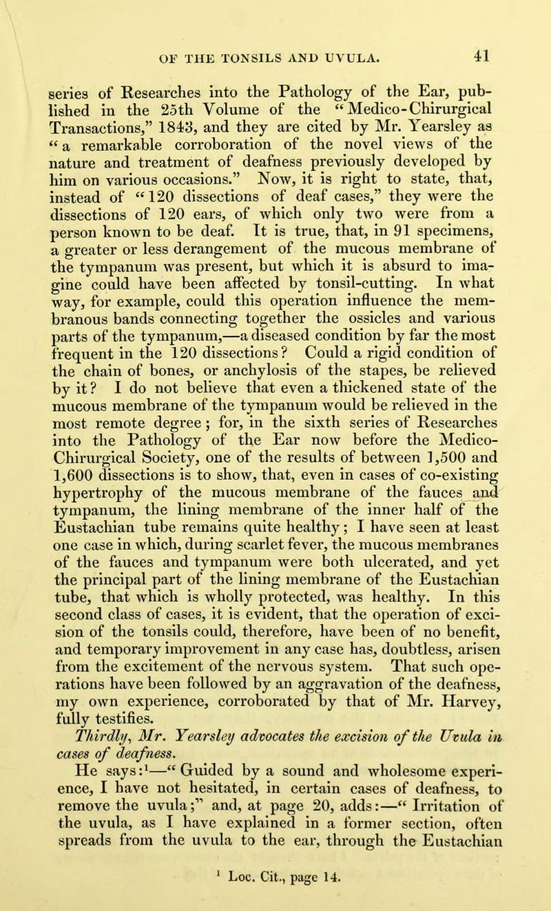 series of Researches Into the Pathology of the Ear, pub- lished in the 25th Volume of the “ Medico-Chirurgical Transactions,” 1843, and they are cited by Mr. Yearsley as “ a remarkable corroboration of the novel views of the nature and treatment of deafness previously developed by him on various occasions.” Now, it is right to state, that, instead of “ 120 dissections of deaf cases,” they were the dissections of 120 ears, of which only two were from a person known to be deaf. It is true, that, in 91 specimens, a greater or less derangement of the mucous membrane of the tympanum was present, but which it is absurd to ima- gine could have been affected by tonsil-cutting. In what way, for example, could this operation influence the mem- branous bands connecting together the ossicles and various parts of the tympanum,—a diseased condition by far the most frequent in the 120 dissections? Could a rigid condition of the chain of bones, or anchylosis of the stapes, be relieved by it ? I do not believe that even a thickened state of the mucous membrane of the tympanum would be relieved in the most remote degree; for, in the sixth series of Researches into the Pathology of the Ear now before the Medico- Chirurgical Society, one of the results of between 1,500 and 1,600 dissections is to show, that, even in cases of co-existing hypertrophy of the mucous membrane of the fauces and tympanum, the lining membrane of the inner half of the Eustachian tube remains quite healthy; I have seen at least one case in which, during scarlet fever, the raucous membranes of the fauces and tympanum were both ulcerated, and yet the principal part of the lining membrane of the Eustachian tube, that which is wholly protected, was healthy. In this second class of cases, it is evident, that the opei’ation of exci- sion of the tonsils could, therefore, have been of no benefit, and temporary improvement in any case has, doubtless, arisen from the excitement of the nervous system. That such ope- rations have been followed by an aggravation of the deafness, my own experience, corroboi’ated by that of Mr. Harvey, fully testifies. Thirdly^ Mr. Yearsley advocates the excision of the Uvula in cases of deafness. He says:*—“Guided by a sound and wholesome experi- ence, I have not hesitated, in certain cases of deafness, to remove the uvula;” and, at page 20, adds:—“ Irritation of the uvula, as I have explained in a former section, often spreads from the uvula to the ear, through the Eustachian