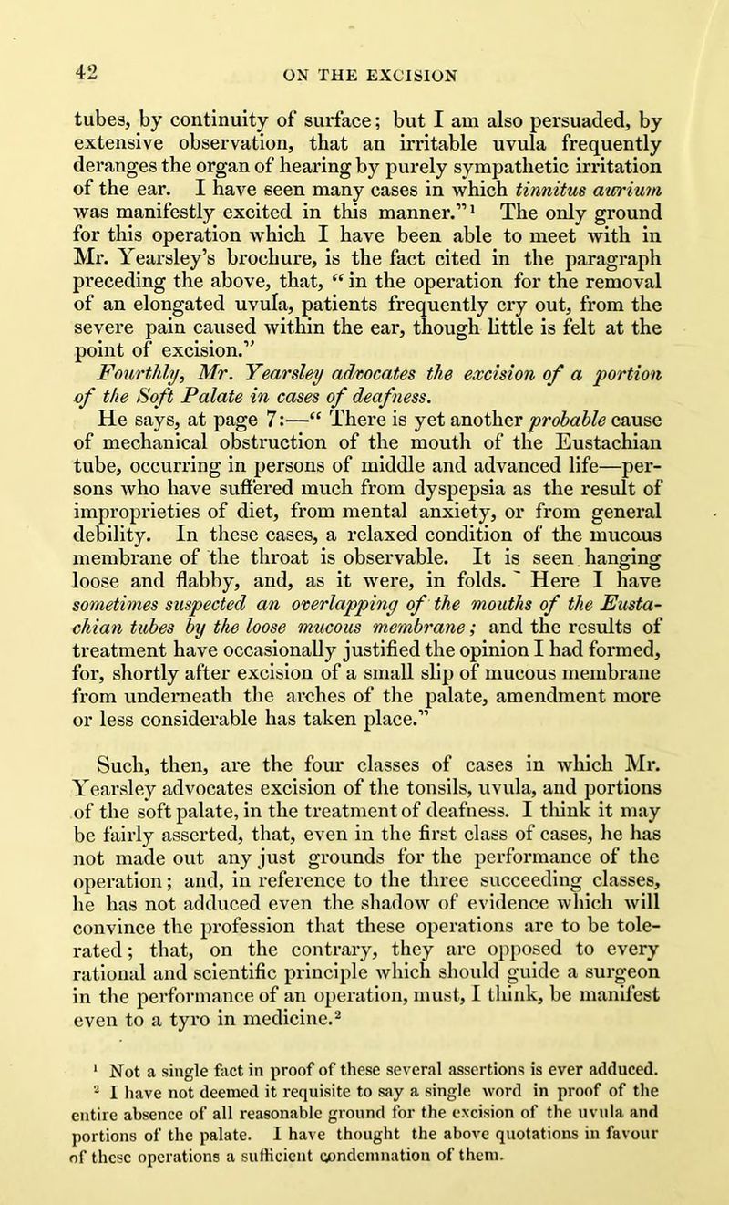 tubes, by continuity of surface; but I am also persuaded, by extensive observation, that an irritable uvula frequently deranges the organ of hearing by purely sympathetic irritation of the ear, I have seen many cases in which tinnitus aurium was manifestly excited in this manner.”' The only ground for this operation which I have been able to meet with in Mr. Yearsley’s brochure, is the fact cited in the paragraph preceding the above, that, “ in the operation for the removal of an elongated uvula, patients frequently cry out, from the severe pain caused within the ear, though little is felt at the point of excision.” Fourthly, Mr. Yearsley advocates the excision of a portion of the Soft Palate in cases of deafness. He says, at page 7:—“ There is yet another probable cause of mechanical obstruction of the mouth of the Eustachian tube, occurring in persons of middle and advanced life—per- sons who have suffered much from dyspepsia as the result of improprieties of diet, from mental anxiety, or from general debility. In these cases, a relaxed condition of the mucous membrane of the throat is observable. It is seen hanging loose and flabby, and, as it were, in folds. ' Here I have sometimes suspected an overlapping of the mouths of the Eusta- chian tubes by the loose mucous membrane; and the results of treatment have occasionally justified the opinion I had formed, for, shortly after excision of a small slip of mucous membrane from underneath the arches of the palate, amendment more or less considerable has taken place.” Such, then, are the four classes of cases in which Mr, Yearsley advocates excision of the tonsils, uvula, and portions of the soft palate, in the treatment of deafness. I think it may be fairly asserted, that, even in the first class of cases, he has not made out any just grounds for the performance of the operation; and, in reference to the three succeeding classes, he has not adduced even the shadow of evidence which will convince the profession that these operations are to be tole- rated ; that, on the contrary, they are opposed to every rational and scientific principle which should guide a surgeon in the performance of an operation, must, I think, be manifest even to a tyro in medicine.^ * Not a single fact in proof of these several assertions is ever adduced. - I have not deemed it requisite to say a single word in proof of the entire absence of all reasonable ground for the e.xcision of the uvula and portions of the palate. I have thought the above quotations in favour of these operations a sutHcicnt oondcinnation of them.