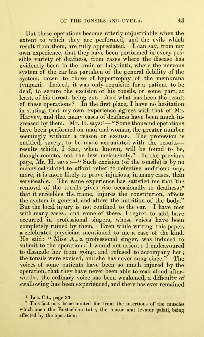 But these operations become utterly unjustifiable when the extent to which they are performed, and the evils wliich result from them, are fully appreciated. I can say, from my own experience, that they have been performed in every pos- sible variety of deafness, from cases where the disease has evidently been in the brain or labyrinth, where the nervous system of the ear has partaken of the general debility of the system, down to those of hypertrophy of the membrana tympani. Indeed, it was only requisite for a patient to be deaf, to secure the excision of his tonsils, or some part, at least, of his throat, being cut. And what has been the result of these operations ? In the first place, I have no hesitation in stating, that my own experience agrees with that of Mr. Harvey, and that many cases of deafness have been much in- creased by them. Mr. H. says:*—“ Some thousand operations have been performed on man and woman, the greater number seemingly without a reason or excuse. The profession is entitled, surely, to be made acquainted with the results— results which, I fear, when known, will be found to be, though remote, not the less melancholy.” In the previous page, Mr. H. says:—“ Such excision (of the tonsils) is by no means calculated to afford relief to defective audition; nay, more, it is more likely to prove injurious, in many cases, than serviceable. The same experience has satisfied me that^he removal of the tonsils gives rise occasionally to deafness that it enfeebles the frame. Injures the constitution, affects the system in general, and alters the nutrition of the body.” But the local injury is not confined to the ear. I have met with many cases; and some of these, I regret to add, have occurred in professional singers, whose voices have been completely ruined by them. Even while writing this paper, a celebrated physician mentioned to me a case of the kind. He said: “ Miss A., a professional singer, was induced to submit to the operation ; I would not assent; I endeavoured to dissuade her from going, and refused to accompany her; the tonsils were excised, and she has never sung since.” The voices of some patients have been so much injured by the operation, that they have never been able to read aloud after- wards ; the ordinary voice has been weakened, a difficulty of swallowing has been experienced, and there has ever remained * Loc. Cit., page 33. ■ This fact may be accounted for from the insertions of the muscles which open the Eustachian tube, the tensor and levator palati, being affected by the operation.