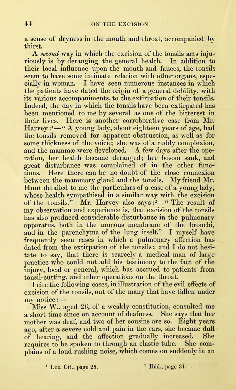 a sense of dryness in the mouth and throat, accompanied by thirst. A second way in which the excision of the tonsils acts inju- riously is by deranging the general health. In addition to their local influence upon the mouth and fauces, the tonsils seem to have some intimate relation with other organs, espe- cially in woman. I have seen numerous instances in which the patients have dated the origin of a general debility, with its various accompaniments, to the extirj^atlon of their tonsils. Indeed, the day in which the tonsils have been extirpated has been mentioned to me by several as one of the bitterest in their lives. Here is another corroborative case from Mr. Harvey :*—“ A young lady, about eighteen years of age, had the tonsils removed for apparent obstruction, as well as for some thickness of the voice; she was of a ruddy complexion, and the mammae were developed. A few days after the ope- ration, her health became deranged; her bosom sank, and great disturbance was complained of in the other func- tions. Here there can be no doubt of the close connexion between the mammary gland and the tonsils. My friend Mr. Hunt detailed to me the particulars of a case of a young lady, whose health sympathised in a similar way with the excision of the tonsils.” Mr. Harvey also says —“ The result of my observation and experience is, that excision of the tonsils has also produced considerable disturbance in the pulmonary apparatus, both in the mucous membrane of the bronchi, and in the parenchyma of the lung itself.” I myself have frequently seen cases in which a pulmonary affection has dated from the extirpation of the tonsils; and I do not hesi- tate to say, that there is scarcely a medical man of large practice who could not add his testimony to the fact of the injury, local or general, which has accrued to patients from tonsii-cutting, and other operations on the throat. I cite the following cases, in illustration of the evil effects of excision of the tonsils, out of the many that have fallen under my notice:— Miss W., aged 26, of a weakly constitution, consulted me a short time since on account of deafness. She says that her mother was deaf, and two of her cousins are so. Eight years ago, after a severe cold and pain in the ears, she became dull of hearing, and the affection gradually increased. She requires to be spoken to through an elastic tube. She com- plains of a loud rushing noise, which comes on suddenly in an