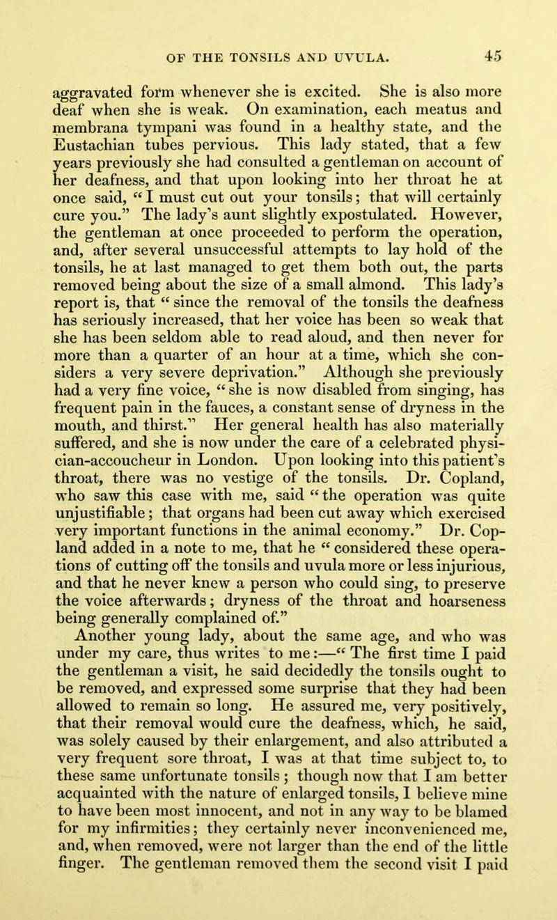 aggravated form whenever she is excited. She is also more deaf when she is weak. On examination, each meatus and membrana tympani was found in a healthy state, and the Eustachian tubes pervious. This lady stated, that a few years previously she had consulted a gentleman on account of her deafness, and that upon looking into her throat he at once said, “ I must cut out your tonsils; that will certainly cure you.” The lady’s aunt slightly expostulated. However, the gentleman at once proceeded to perform the operation, and, after several unsuccessful attempts to lay hold of the tonsils, he at last managed to get them both out, the parts removed being about the size of a small almond. This lady’s report is, that “ since the removal of the tonsils the deafness has seriously increased, that her voice has been so weak that she has been seldom able to read aloud, and then never for more than a quarter of an hour at a time, which she con- siders a very severe deprivation.” Although she previously had a very fine voice, “ she is now disabled from singing, has frequent pain in the fauces, a constant sense of dryness in the mouth, and thirst.” Her general health has also materially suffered, and she is now under the care of a celebrated physi- cian-accoucheur in London. Upon looking into this patient’s throat, there was no vestige of the tonsils. Dr. Copland, who saw this case with me, said “ the operation was quite unjustifiable; that organs had been cut away which exercised very Important functions in the animal economy.” Dr. Cop- land added in a note to me, that he “ considered these opera- tions of cutting off the tonsils and uvula more or less injurious, and that he never knew a person who could sing, to preserve the voice afterwards; dryness of the throat and hoarseness being generally complained of.” Another young lady, about the same age, and who was under my care, thus writes to me:—“ The first time I paid the gentleman a visit, he said decidedly the tonsils ought to be removed, and expressed some surprise that they had been allowed to remain so long. He assured me, very positively, that their removal would cure the deafness, which, he said, was solely caused by their enlargement, and also attributed a very frequent sore throat, I was at that time subject to, to these same unfortunate tonsils ; though now that I am better acquainted with the nature of enlarged tonsils, 1 believe mine to have been most innocent, and not in any way to be blamed for my infirmities; they certainly never inconvenienced me, and, when removed, were not larger than the end of the little finger. The gentleman removed them the second visit I paid