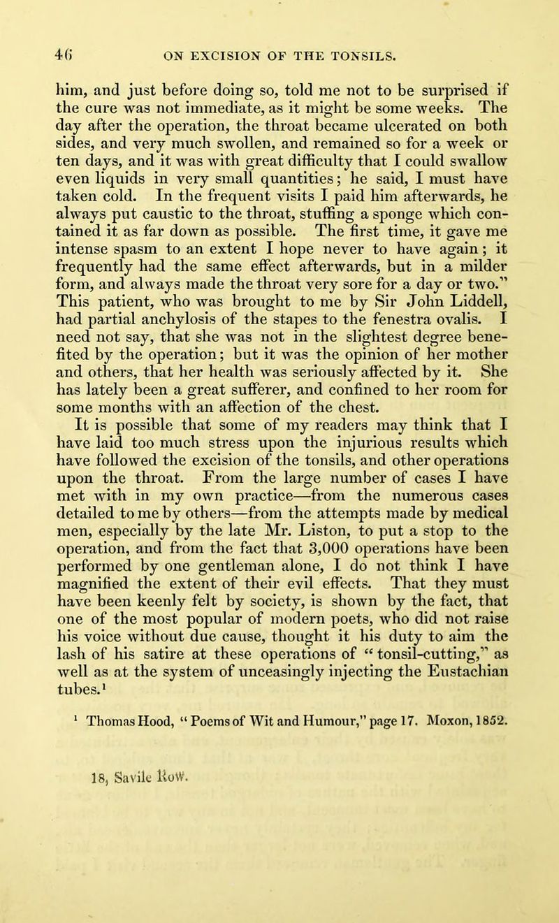 4() ON EXCISION OF THE TONSILS. him, and just before doing so, told me not to be surprised if the cure was not immediate, as it miglit be some weeks. The day after the operation, the throat became ulcerated on both sides, and very much swollen, and remained so for a week or ten days, and it was with great difficulty that I could swallow even liquids in very small quantities; he said, I must have taken cold. In the frequent visits I paid him afterwards, he always put caustic to the throat, stuffing a sponge which con- tained it as far down as possible. The first time, it gave me intense spasm to an extent I hope never to have again; it frequently had the same effect afterwards, but in a milder form, and always made the throat very sore for a day or two.” This patient, who was brought to me by Sir John Liddell, had partial anchylosis of the stapes to the fenestra ovalis. I need not say, that she was not in the slightest degree bene- fited by the operation; but it was the opinion of her mother and others, that her health was seriously affected by it. She has lately been a great sufferer, and confined to her room for some months with an affection of the chest. It is possible that some of my readers may think that I have laid too much stress upon the injurious results which have followed the excision of the tonsils, and other operations upon the throat. From the large number of cases I have met with in my own practice—from the numerous cases detailed to me by others—from the attempts made by medical men, especially by the late Mr. Liston, to put a stop to the operation, and from the fact that 3,000 operations have been performed by one gentleman alone, I do not think I have magnified the extent of their evil effects. That they must have been keenly felt by society, is shown by the fact, that one of the most popular of modern poets, who did not raise his voice without due cause, thought it his duty to aim the lash of his satire at these operations of “ tonsil-cutting,” as well as at the system of unceasingly injecting the Eustachian tubes.' * Thomas Hood, “ Poems of Wit and Humour,” page 17. Moxon, 1852. 18, Savik UoW.