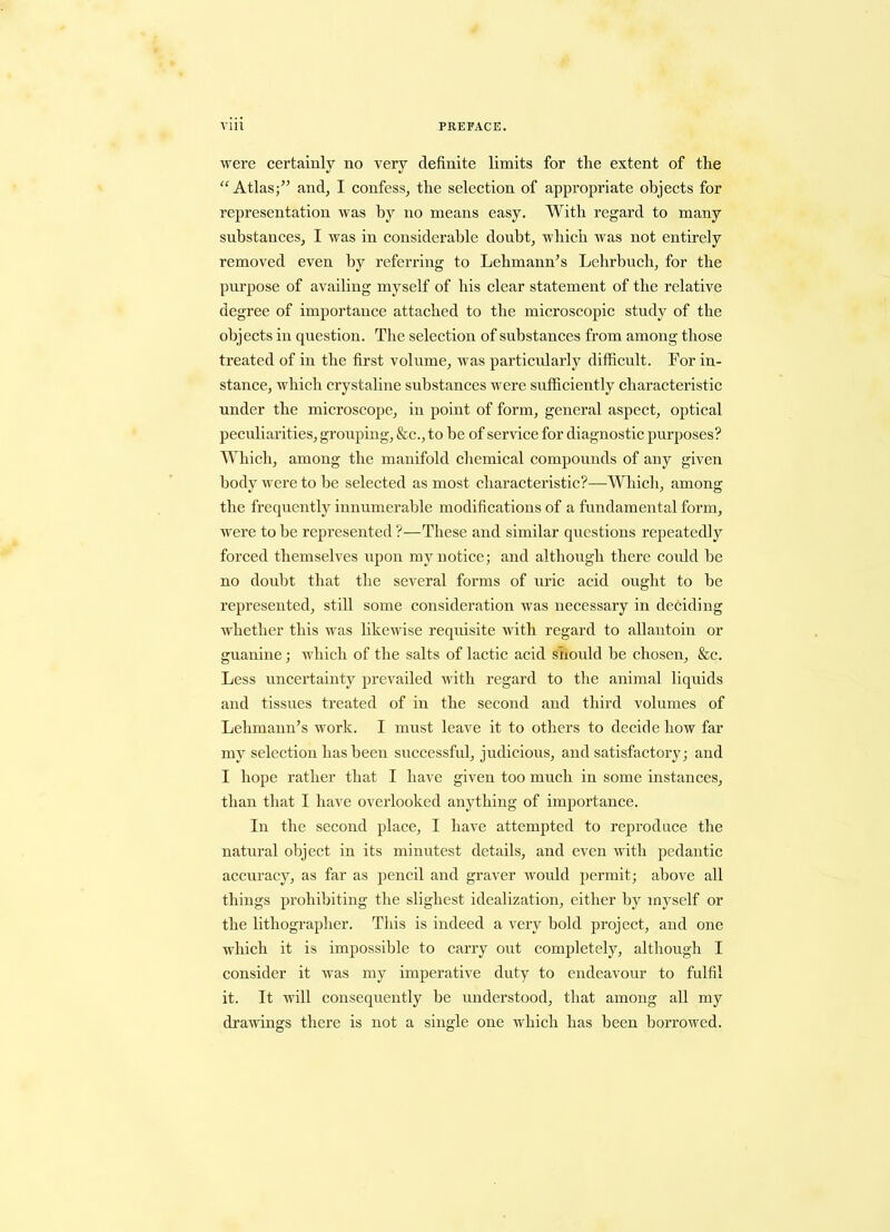 were certainly no very definite limits for the extent of the “ Atlas;’’ and, I confess, the selection of appropriate objects for representation was by no means easy. With regard to many substances, I was in considerable doubt, which was not entirely removed even by referring to Lehmann’s Lehrbuch, for the purpose of availing myself of his clear statement of the relative degree of importance attached to the microscopic study of the objects in question. The selection of substances from among those treated of in the first volume, was particularly difficult. For in- stance, which crystaline substances were sufficiently characteristic under the microscope, in point of form, general aspect, optical peculiarities, grouping, &c., to be of service for diagnostic purposes? Which, among the manifold chemical compounds of any given body were to be selected as most characteristic?—Which, among the frequently innumerable modifications of a fundamental form, were to be represented ?—These and similar questions repeatedly forced themselves upon my notice; and although there could he no doubt that the several forms of uric acid ought to he represented, still some consideration was necessary in deciding whether this was likewise requisite with regard to allautoin or guanine; which of the salts of lactic acid should be chosen, &c. Less uncertainty prevailed with regard to the animal liquids and tissues treated of in the second and third volumes of Lehmann’s work. I must leave it to others to decide how far my selection has been successful, judicious, and satisfactory; and I hope rather that I have given too much in some instances, than that I have overlooked anything of importance. In the second place, I have attempted to reproduce the natural object in its minutest details, and even with pedantic accuracy, as far as pencil and graver would permit; above all things prohibiting the slighest idealization, either by myself or the lithographer. This is indeed a very bold project, and one which it is impossible to carry out completely, although I consider it was my imperative duty to endeavour to fulfil it. It will consequently be understood, that among all my drawings there is not a single one which has been borrowed.