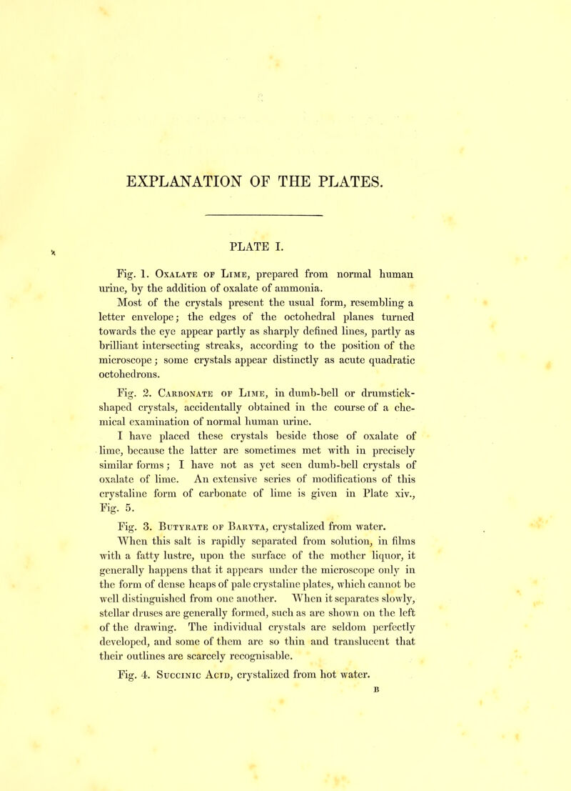 EXPLANATION OF THE PLATES. PLATE I. Fig. 1. Oxalate op Lime, prepared from normal human urine, by the addition of oxalate of ammonia. Most of the crystals present the usual form, resembling a letter envelope; the edges of the octohedral planes turned towards the eye appear partly as sharply defined lines, partly as brilliant intersecting streaks, according to the position of the microscope; some crystals appear distinctly as acute quadratic octohedrons. Fig. 2. Carbonate op Lime, in dumb-bell or drumstick- shaped crystals, accidentally obtained in the course of a che- mical examination of normal human urine. I have placed these crystals beside those of oxalate of lime, because the latter are sometimes met with in precisely similar forms; I have not as yet seen dumb-bell crystals of oxalate of lime. An extensive series of modifications of this crystaline form of carbonate of lime is given in Plate xiv.. Fig. 5. Fig. 3. Butyrate op Baryta, crystalized from water. When this salt is rapidly separated from solution, in films with a fatty lustre, upon the surface of the mother liquor, it generally happens that it appears under the microscope only in the form of dense heaps of pale crystaline plates, which cannot he well distinguished from one another. When it separates slowly, stellar druses are generally formed, such as are shown on the left of the drawing. The individual crystals are seldom perfectly developed, and some of them are so thin and translucent that their outlines are scarcely recognisable.