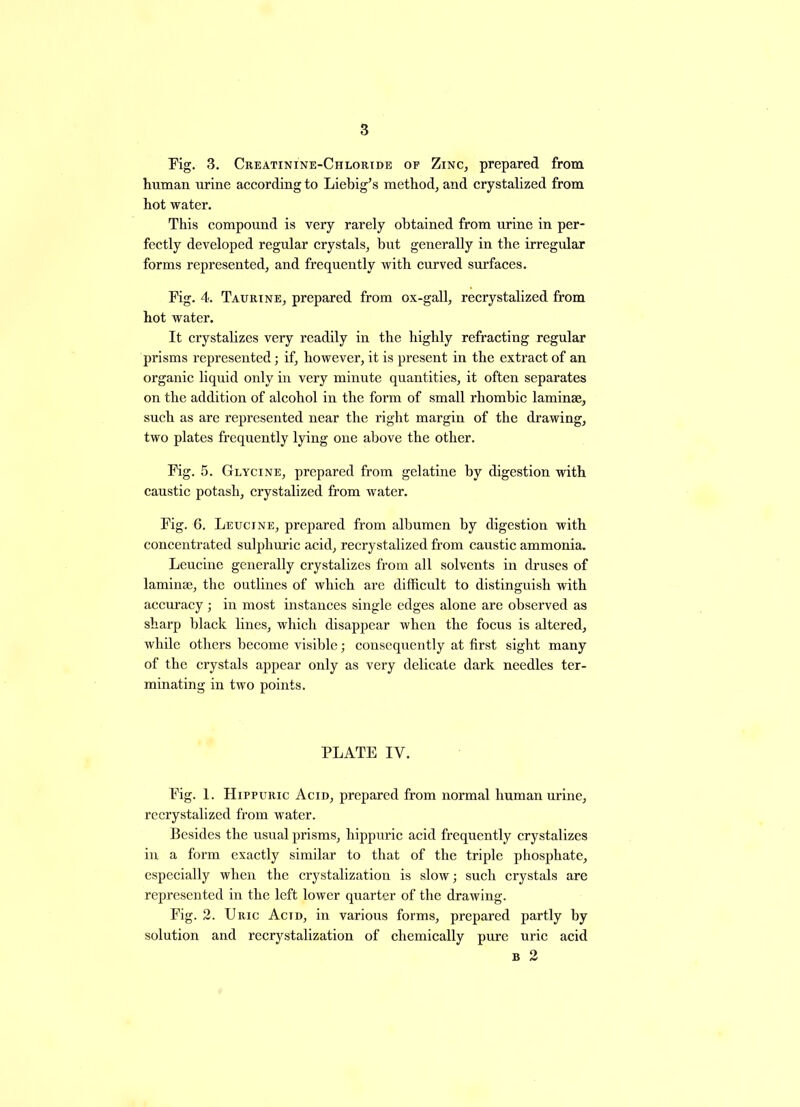 Pig. 3. Creatinine-Chloride of Zinc, prepared from human urine according to Liebig’s method, and crystalized from hot water. This compound is very rarely obtained from urine in per- fectly developed regular crystals, but generally in the irregular forms represented, and frequently with curved surfaces. Pig. 4. Taurine, prepared from ox-gall, recrystalized from hot water. It crystalizes very readily in the highly refracting regular prisms represented; if, however, it is present in the extract of an organic liquid only in very minute quantities, it often separates on the addition of alcohol in the form of small rhombic laminae, such as are represented near the right margin of the drawing, two plates frequently lying one above the other. Fig. 5. Glycine, prepared from gelatine by digestion with caustic potash, crystalized from water. Pig. 6. Leucine, prepared from albumen by digestion with concentrated sulphuric acid, recrystalized from caustic ammonia. Leucine generally crystalizes from all solvents in druses of laminae, the outlines of which are difficult to distinguish with accuracy ; in most instances single edges alone are observed as sharp black lines, which disappear when the focus is altered, while others become visible; consequently at first sight many of the crystals appear only as very delicate dark needles ter- minating in two points. PLATE IV. Pig. 1. Hippuric Acid, prepared from normal human urine, recrystalized from water. Besides the usual prisms, hippuric acid frequently crystalizes in a form exactly similar to that of the triple phosphate, especially when the crystalization is slow; such crystals are represented in the left lower quarter of the drawing. Pig. 2. Uric Actd, in various forms, prepared partly by solution and recrystalization of chemically pure uric acid b 2
