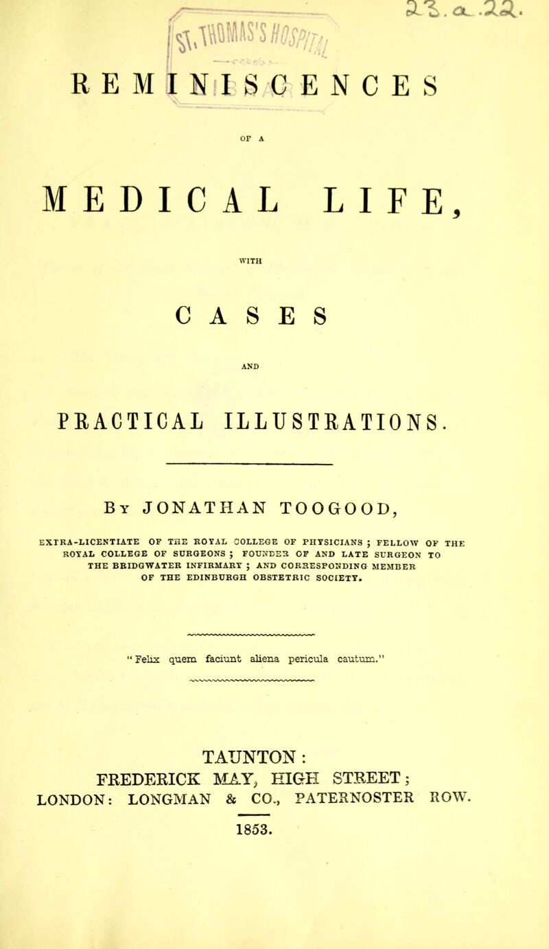 REMINISCENCES or a MEDICAL LIFE, WITH CASES AND PRACTICAL ILLUSTRATIONS. By JONATHAN TOOGOOD, EXTRA-LICENTIATE OF THE ROYAL COLLEGE OF PHYSICIANS ; FELLOW OF THE ROYAL COLLEGE OF SURGEONS ; FOUNDER OF AND LATE SURGEON TO THE BRIDGWATER INFIRMARY ; AND CORRESPONDING MEMBER OF THE EDINBURGH OBSTETRIC SOCIETY. Felix quern faciunt aliena pericula cautum.” TAUNTON: FREDERICK MAY, HIGH STREET; LONDON: LONGMAN & CO., PATERNOSTER ROW. 1853.