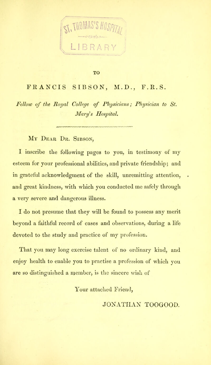 TO FRANCIS SIBSON, M.D., F.R.S. Fellow of the Royal College of Physicians; Physician to St. Mary's Hospital. My Dear Dr. Sibson, I inscribe the following pages to you, in testimony of my esteem for your professional abilities, and private friendship; and in grateful acknowledgment of the skill, unremitting attention, and great kindness, with which you conducted me safely through a very severe and dangerous illness. I do not presume that they will be found to possess any merit beyond a faithful record of cases and observations, during a life devoted to the study and practice of my profession. That you may long exercise talent of no ordinary kind, and enjoy health to enable you to practise a profession of which you are so distinguished a inember, is the sincere wish of Your attached Friend, JONATHAN TOOGOOD.