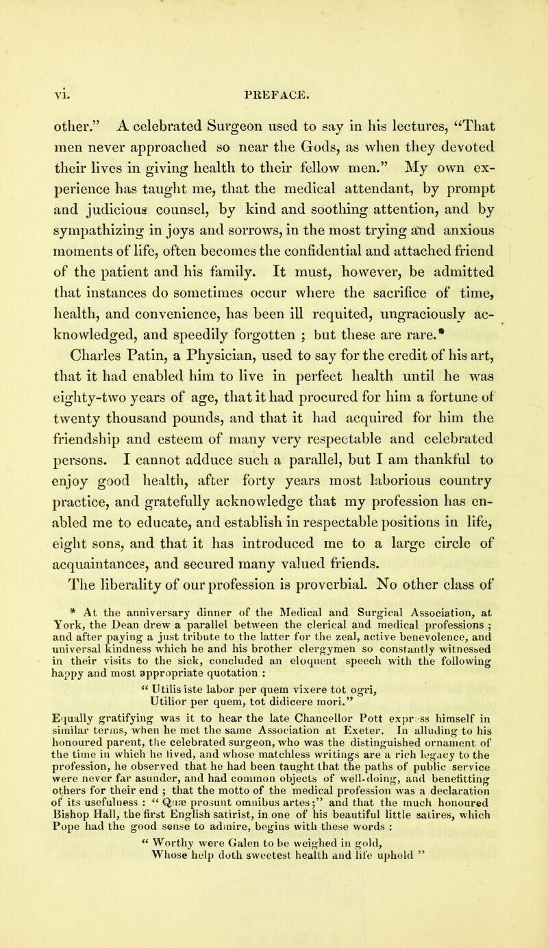 other.” A celebrated Surgeon used to say in his lectures, “That men never approached so near the Gods, as when they devoted their lives in giving health to their fellow men.” My own ex- perience has taught me, that the medical attendant, by prompt and judicious counsel, by kind and soothing attention, and by sympathizing in joys and sorrows, in the most trying and anxious moments of life, often becomes the confidential and attached friend of the patient and his family. It must, however, be admitted that instances do sometimes occur where the sacrifice of time, health, and convenience, has been ill requited, ungraciously ac- knowledged, and speedily forgotten ; but these are rare.* Charles Patin, a Physician, used to say for the credit of his art, that it had enabled him to live in perfect health until he was eighty-two years of age, that it had procured for him a fortune of twenty thousand pounds, and that it had acquired for him the friendship and esteem of many very respectable and celebrated persons. I cannot adduce such a parallel, but I am thankful to enjoy good health, after forty years most laborious country practice, and gratefully acknowledge that my profession has en- abled me to educate, and establish in respectable positions in life, eight sons, and that it has introduced me to a large circle of acquaintances, and secured many valued friends. The liberality of our profession is proverbial. No other class of * At the anniversary dinner of the Medical and Surgical Association, at York, the Dean drew a parallel between the clerical and medical professions ; and after paying a just tribute to the latter for the zeal, active benevolence, and universal kindness which he and his brother clergymen so constantly witnessed in their visits to the sick, concluded an eloquent speech with the following happy and most appropriate quotation : “ Utilisiste labor per quem vixere tot ogri, Utilior per quem, tot didicere mori.” Equally gratifying was it to hear the late Chancellor Pott express himself in similar terms, when he met the same Association at Exeter. In alluding to his honoured parent, the celebrated surgeon, who was the distinguished ornament of the time in which he lived, and whose matchless writings are a rich legacy to the profession, he observed that he had been taught that the paths of public service were never far asunder, and had common objects of well-doing, and benefitting others for their end ; that the motto of the medical profession was a declaration of its usefulness : “ Quae prosunt omnibus artes;” and that the much honoured Bishop Hall, the first English satirist, in one of his beautiful little satires, which Pope had the good sense to admire, begins with these words : “ Worthy were Galen to be weighed in gold. Whose help doth sweetest health and life uphold ”