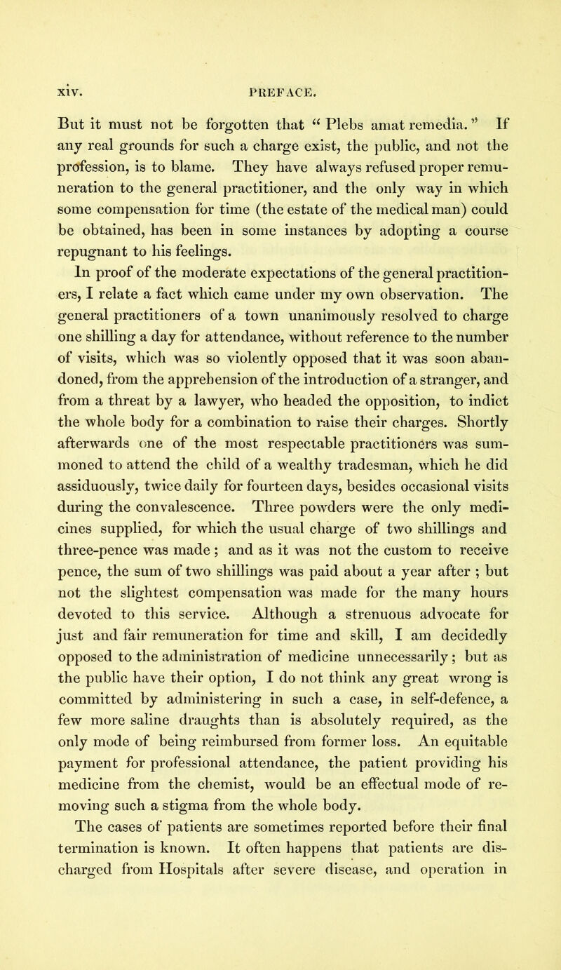 But it must not be forgotten that u Plebs amat remedia. If any real grounds for such a charge exist, the public, and not the profession, is to blame. They have always refused proper remu- neration to the general practitioner, and the only way in which some compensation for time (the estate of the medical man) could be obtained, has been in some instances by adopting a course repugnant to his feelings. In proof of the moderate expectations of the general practition- ers, I relate a fact which came under my own observation. The general practitioners of a town unanimously resolved to charge one shilling a day for attendance, without reference to the number of visits, which was so violently opposed that it was soon aban- doned, from the apprehension of the introduction of a stranger, and from a threat by a lawyer, who headed the opposition, to indict the whole body for a combination to raise their charges. Shortly afterwards one of the most respectable practitioners was sum- moned to attend the child of a wealthy tradesman, which he did assiduously, twice daily for fourteen days, besides occasional visits during the convalescence. Three powders were the only medi- cines supplied, for which the usual charge of two shillings and three-pence was made ; and as it was not the custom to receive pence, the sum of two shillings was paid about a year after ; but not the slightest compensation was made for the many hours devoted to this service. Although a strenuous advocate for just and fair remuneration for time and skill, I am decidedly opposed to the administration of medicine unnecessarily; but as the public have their option, I do not think any great wrong is committed by administering in such a case, in self-defence, a few more saline draughts than is absolutely required, as the only mode of being reimbursed from former loss. An equitable payment for professional attendance, the patient providing his medicine from the chemist, would be an effectual mode of re- moving such a stigma from the whole body. The cases of patients are sometimes reported before their final termination is known. It often happens that patients are dis- charged from Hospitals after severe disease, and operation in