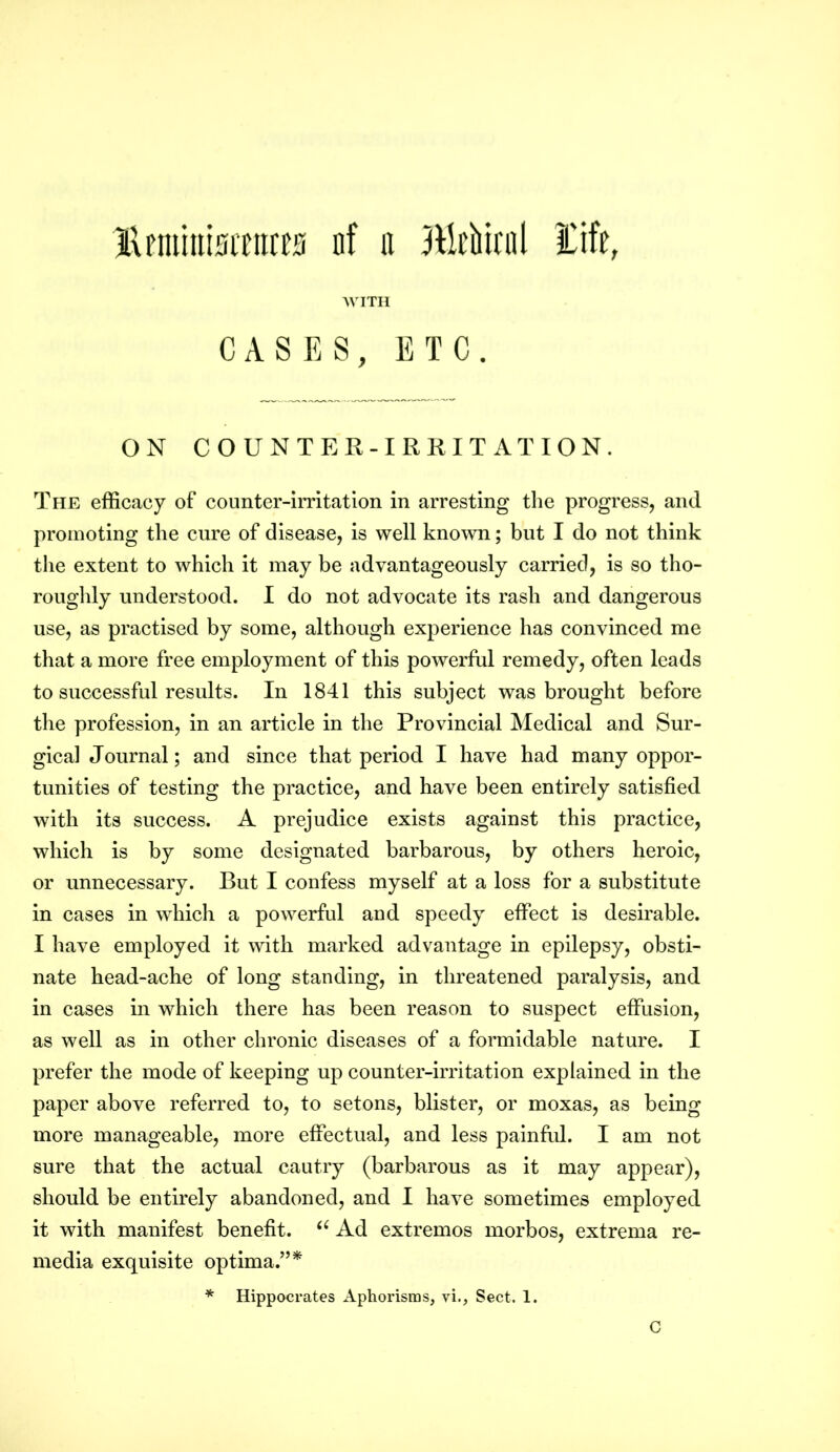 Hnuimsrnws nf it Miical Eife, WITH CASES, ETC. ON COUNTER-IRRITATION. The efficacy of counter-irritation in arresting the progress, and promoting the cure of disease, is well known; but I do not think the extent to which it may be advantageously carried, is so tho- roughly understood. I do not advocate its rash and dangerous use, as practised by some, although experience has convinced me that a more free employment of this powerful remedy, often leads to successful results. In 1841 this subject was brought before the profession, in an article in the Provincial Medical and Sur- gical Journal; and since that period I have had many oppor- tunities of testing the practice, and have been entirely satisfied with its success. A prejudice exists against this practice, which is by some designated barbarous, by others heroic, or unnecessary. But I confess myself at a loss for a substitute in cases in which a powerful and speedy effect is desirable. I have employed it with marked advantage in epilepsy, obsti- nate head-ache of long standing, in threatened paralysis, and in cases in which there has been reason to suspect effusion, as well as in other chronic diseases of a formidable nature. I prefer the mode of keeping up counter-irritation explained in the paper above referred to, to setons, blister, or moxas, as being more manageable, more effectual, and less painful. I am not sure that the actual cautry (barbarous as it may appear), should be entirely abandoned, and I have sometimes employed it with manifest benefit. (< Ad extremos morbos, extrema re- media exquisite optima.”* * Hippocrates Aphorisms, vi., Sect. 1. C