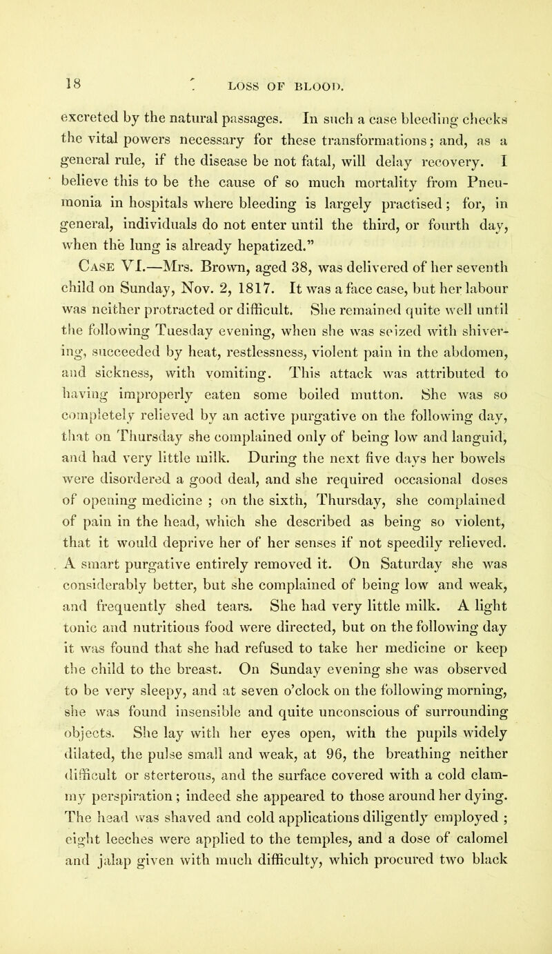 excreted by the natural passages. In such a case bleeding checks the vital powers necessary for these transformations; and, as a general rule, if the disease be not fatal, will delay recovery. I believe this to be the cause of so much mortality from Pneu- monia in hospitals where bleeding is largely practised; for, in general, individuals do not enter until the third, or fourth day, when the lung is already hepatized.” Case VI.—Mrs. Brown, aged 38, was delivered of her seventh child on Sunday, Nov. 2, 1817. It was a face case, but her labour was neither protracted or difficult. She remained quite well until the following Tuesday evening, when she was seized with shiver- ing, succeeded by heat, restlessness, violent pain in the abdomen, and sickness, with vomiting. This attack was attributed to having improperly eaten some boiled mutton. She was so completely relieved by an active purgative on the following day, that on Thursday she complained only of being low and languid, and had very little milk. During the next five days her bowels were disordered a good deal, and she required occasional doses of opening medicine ; on the sixth, Thursday, she complained of pain in the head, which she described as being so violent, that it would deprive her of her senses if not speedily relieved. A smart purgative entirely removed it. On Saturday she was considerably better, but she complained of being low and weak, and frequently shed tears. She had very little milk. A light tonic and nutritious food were directed, but on the following day it was found that she had refused to take her medicine or keep the child to the breast. On Sunday evening she was observed to be very sleepy, and at seven o’clock on the following morning, she was found insensible and quite unconscious of surrounding objects. She lay with her eyes open, with the pupils widely dilated, the pulse small and weak, at 96, the breathing neither difficult or sterterous, and the surface covered with a cold clam- my perspiration ; indeed she appeared to those around her dying. The head was shaved and cold applications diligently employed ; eight leeches were applied to the temples, and a dose of calomel and jalap given with much difficulty, which procured two black