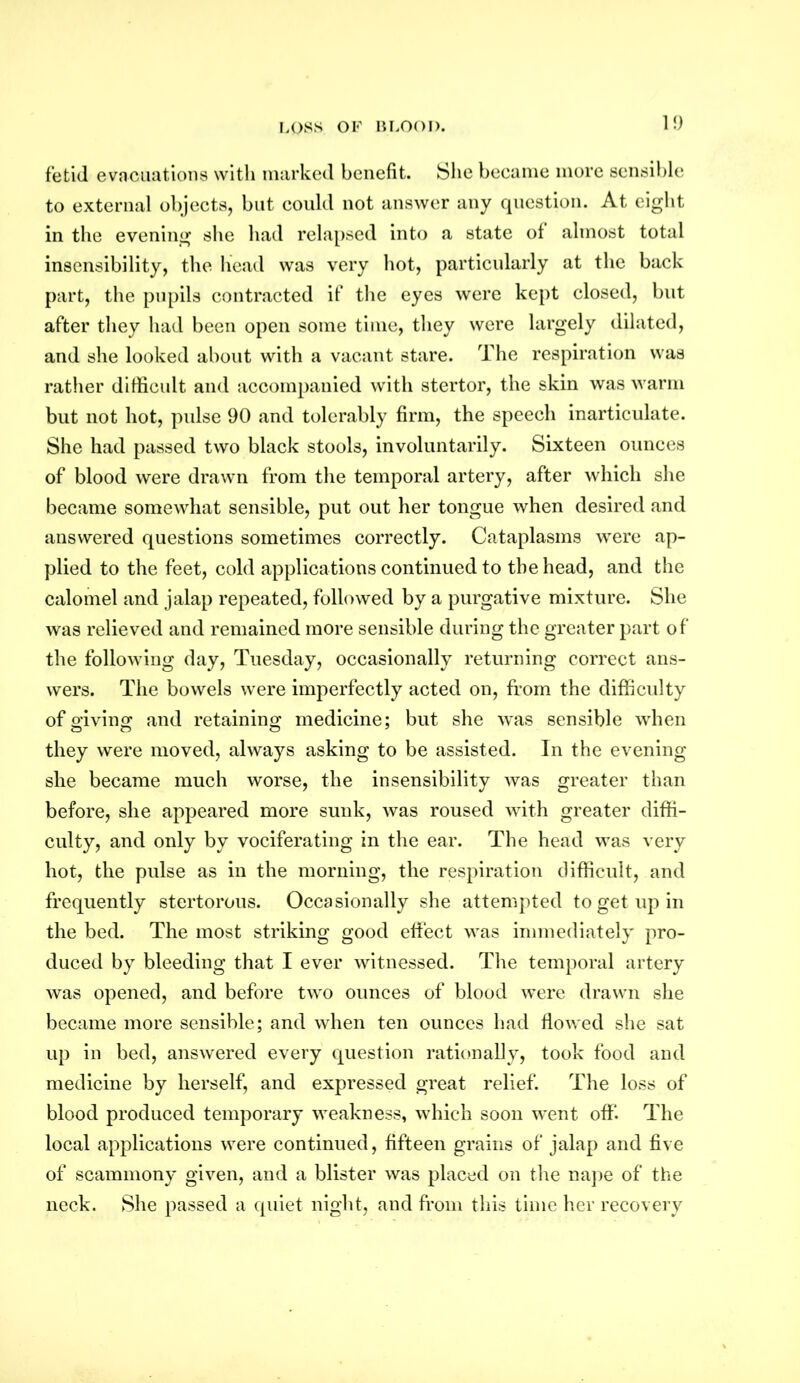 10 fetid evacuations with marked benefit. She became more sensible to external objects, but could not answer any question. At eight in the evening she had relapsed into a state of almost total insensibility, the head was very hot, particularly at the back part, the pupils contracted if the eyes were kept closed, but after they had been open some time, they were largely dilated, and she looked about with a vacant stare. The respiration was rather difficult and accompanied with stertor, the skin was warm but not hot, pulse 90 and tolerably firm, the speech inarticulate. She had passed two black stools, involuntarily. Sixteen ounces of blood were drawn from the temporal artery, after which she became somewhat sensible, put out her tongue when desired and answered questions sometimes correctly. Cataplasms were ap- plied to the feet, cold applications continued to the head, and the calomel and jalap repeated, followed by a purgative mixture. She was relieved and remained more sensible during the greater part of the following day, Tuesday, occasionally returning correct ans- wers. The bowels were imperfectly acted on, from the difficulty of giving and retaining medicine: but she was sensible when they were moved, always asking to be assisted. In the evening she became much worse, the insensibility was greater than before, she appeared more sunk, was roused with greater diffi- culty, and only by vociferating in the ear. The head was very hot, the pulse as in the morning, the respiration difficult, and frequently stertorous. Occasionally she attempted to get up in the bed. The most striking good effect was immediately pro- duced by bleeding that I ever witnessed. The temporal artery was opened, and before two ounces of blood were drawn she became more sensible; and when ten ounces had flowed she sat up in bed, answered every question rationally, took food and medicine by herself, and expressed great relief. The loss of blood produced temporary weakness, which soon went off. The local applications were continued, fifteen grains of jalap and five of scammony given, and a blister was placed on the nape of the neck. She passed a quiet night, and from this time her recovery