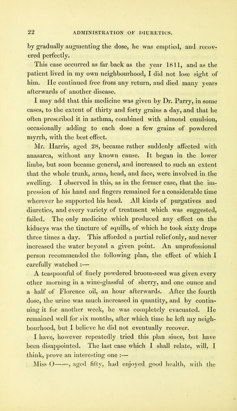 by gradually augmenting the dose, he was emptied, and recov- ered perfectly. This case occurred as far back as the year 1811, and as the patient lived in my own neighbourhood, I did not lose sight of him. He continued free from any return, and died many years afterwards of another disease. I may add that this medicine was given by Dr. Parry, in some cases, to the extent of thirty and forty grains a day, and that he often prescribed it in asthma, combined with almond emulsion, occasionally adding to each dose a few grains of powdered myrrh, with the best effect. Mr. Harris, aged 28, became rather suddenly affected with anasarca, without any known cause. It began in the lower limbs, but soon became general, and increased to such an extent that the whole trunk, arms, head, and face, were involved in the swelling. I observed in this, as in the former case, that the im- pression of his hand and fingers remained for a considerable time wherever he supported his head. All kinds of purgatives and diuretics, and every variety of treatment which was suggested, failed. The only medicine which produced any effect on the kidneys was the tincture of squills, of which he took sixty drops three times a day. This afforded a partial relief only, and never increased the water beyond a given point. An unprofessional person recommended the following plan, the effect of which I carefully watched - A teaspoonful of finely powdered broom-seed was given every other morning in a wine-glassful of sherry, and one ounce and a half of Florence oil, an hour afterwards. After the fourth dose, the urine was much increased in quantity, and by contin- uing it for another week, he was completely evacuated. He remained well for six months, after which time he left my neigh- bourhood, but I believe he did not eventually recover. I have, however repeatedly tried this plan since, but have been disappointed. The last case which I shall relate, will, I think, prove an interesting one :— Miss 0——, aged fifty, had enjoyed good health, with the