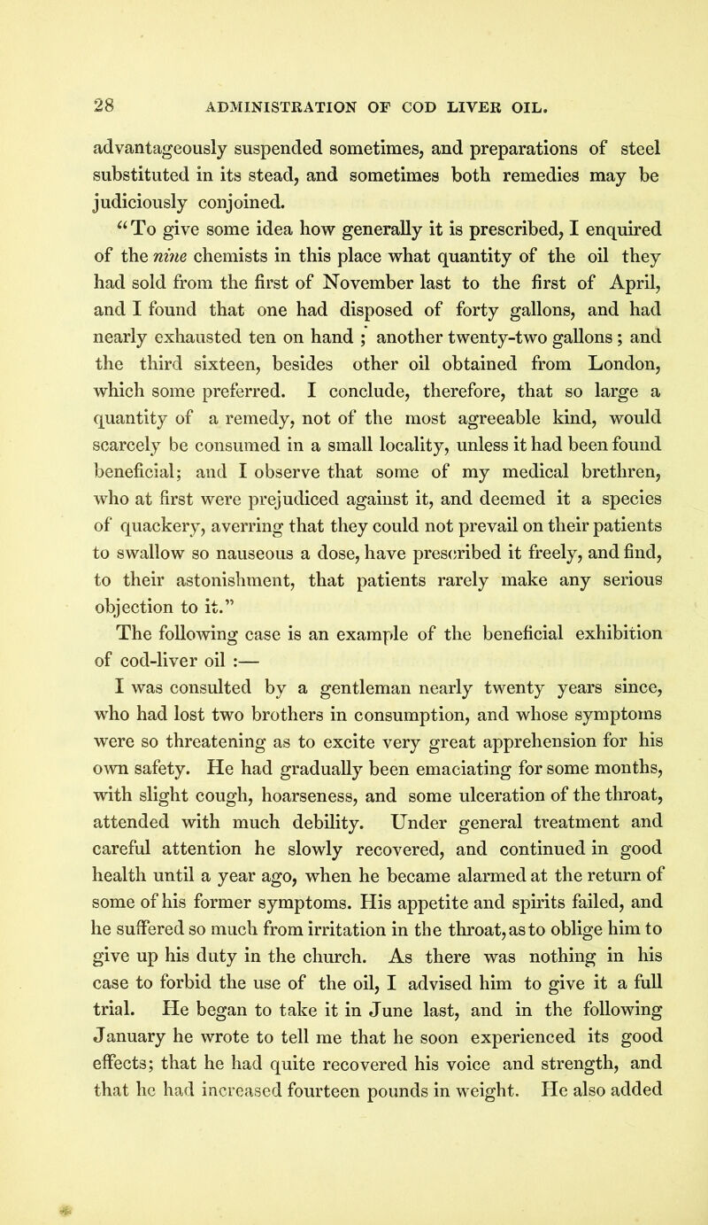 advantageously suspended sometimes, and preparations of steel substituted in its stead, and sometimes both remedies may be judiciously conjoined. “To give some idea how generally it is prescribed, I enquired of the nine chemists in this place what quantity of the oil they had sold from the first of November last to the first of April, and I found that one had disposed of forty gallons, and had nearly exhausted ten on hand ; another twenty-two gallons; and the third sixteen, besides other oil obtained from London, which some preferred. I conclude, therefore, that so large a quantity of a remedy, not of the most agreeable kind, would scarcely be consumed in a small locality, unless it had been found beneficial; and I observe that some of my medical brethren, who at first were prejudiced against it, and deemed it a species of quackery, averring that they could not prevail on their patients to swallow so nauseous a dose, have prescribed it freely, and find, to their astonishment, that patients rarely make any serious objection to it.” The following case is an example of the beneficial exhibition of cod-liver oil :— I was consulted by a gentleman nearly twenty years since, who had lost two brothers in consumption, and whose symptoms were so threatening as to excite very great apprehension for his own safety. He had gradually been emaciating for some months, with slight cough, hoarseness, and some ulceration of the throat, attended with much debility. Under general treatment and careful attention he slowly recovered, and continued in good health until a year ago, when he became alarmed at the return of some of his former symptoms. His appetite and spirits failed, and he suffered so much from irritation in the throat, as to oblige him to give up his duty in the church. As there was nothing in his case to forbid the use of the oil, I advised him to give it a full trial. He began to take it in June last, and in the following January he wrote to tell me that he soon experienced its good effects; that he had quite recovered his voice and strength, and that he had increased fourteen pounds in weight. He also added