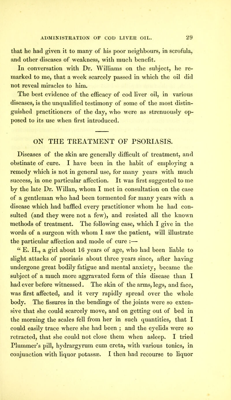 that he had given it to many of his poor neighbours, in scrofula, and other diseases of weakness, with much benefit. In conversation with Dr. Williams on the subject, he re- marked to me, that a week scarcely passed in which the oil did not reveal miracles to him. The best evidence of the efficacy of cod liver oil, in various diseases, is the unqualified testimony of some of the most distin- guished practitioners of the day, who were as strenuously op- posed to its use when first introduced. ON THE TREATMENT OF PSORIASIS. Diseases of the skin are generally difficult of treatment, and obstinate of cure. I have been in the habit of employing a remedy which is not in general use, for many years with much success, in one particular affection. It was first suggested to me by the late Dr. Willan, whom I met in consultation on the case of a gentleman who had been tormented for many years with a disease which had baffled every practitioner whom he had con- sulted (and they were not a few), and resisted all the known methods of treatment. The following case, which I give in the words of a surgeon with whom I saw the patient, will illustrate the particular affection and mode of cure :— “ E. H., a girl about 16 years of age, who had been liable to slight attacks of psoriasis about three years since, after having undergone great bodily fatigue and mental anxiety, became the subject of a much more aggravated form of this disease than I had ever before witnessed. The skin of the arms, legs, and face, was first affected, and it very rapidly spread over the whole body. The fissures in the bendings of the joints were so exten- sive that she could scarcely move, and on getting out of bed in the morning the scales fell from her in such quantities, that I could easily trace where she had been ; and the eyelids were so retracted, that she could not close them when asleep. I tried Plummer’s pill, hydrargyrum cum creta, Tvith various tonics, in conjunction with liquor potassse. I then had recourse to liquor