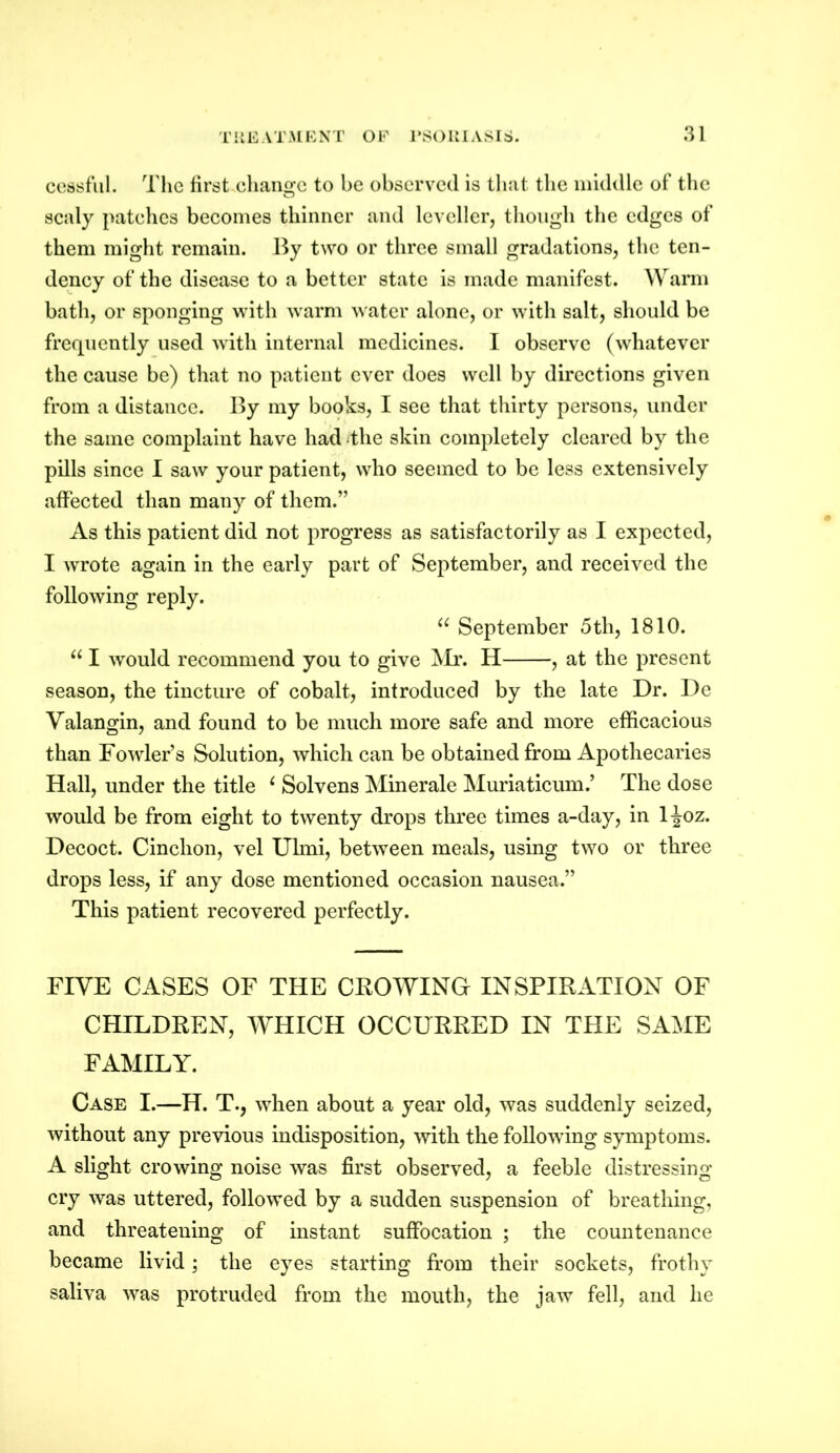 cessful. The first change to he observed is that the middle of the scaly patches becomes thinner and leveller, though the edges of them might remain. By two or three small gradations, the ten- dency of the disease to a better state is made manifest. Warm bath, or sponging with warm water alone, or with salt, should be frequently used with internal medicines. I observe (whatever the cause be) that no patient ever does well by directions given from a distance. By my books, I see that thirty persons, under the same complaint have had the skin completely cleared by the pills since I saw your patient, who seemed to be less extensively affected than many of them.” As this patient did not progress as satisfactorily as I expected, I wrote again in the early part of September, and received the following reply. u September 5tli, 1810. u I would recommend you to give Mr. H , at the present season, the tincture of cobalt, introduced by the late Dr. De Yalangin, and found to be much more safe and more efficacious than Fowler’s Solution, which can be obtained from Apothecaries Hall, under the title 4 Solvens Minerale Muriaticum.’ The dose would be from eight to twenty drops three times a-day, in ljoz. Decoct. Cinclion, vel Ulmi, between meals, using two or three drops less, if any dose mentioned occasion nausea.” This patient recovered perfectly. FIVE CASES OF THE CROWING INSPIRATION OF CHILDREN, WHICH OCCURRED IN THE SAME FAMILY. Case I.—H. T., when about a year old, was suddenly seized, without any previous indisposition, with the following symptoms. A slight crowing noise was first observed, a feeble distressing cry was uttered, followed by a sudden suspension of breathing, and threatening of instant suffocation ; the countenance became livid; the eyes starting from their sockets, frothy saliva was protruded from the mouth, the jaw fell, and he