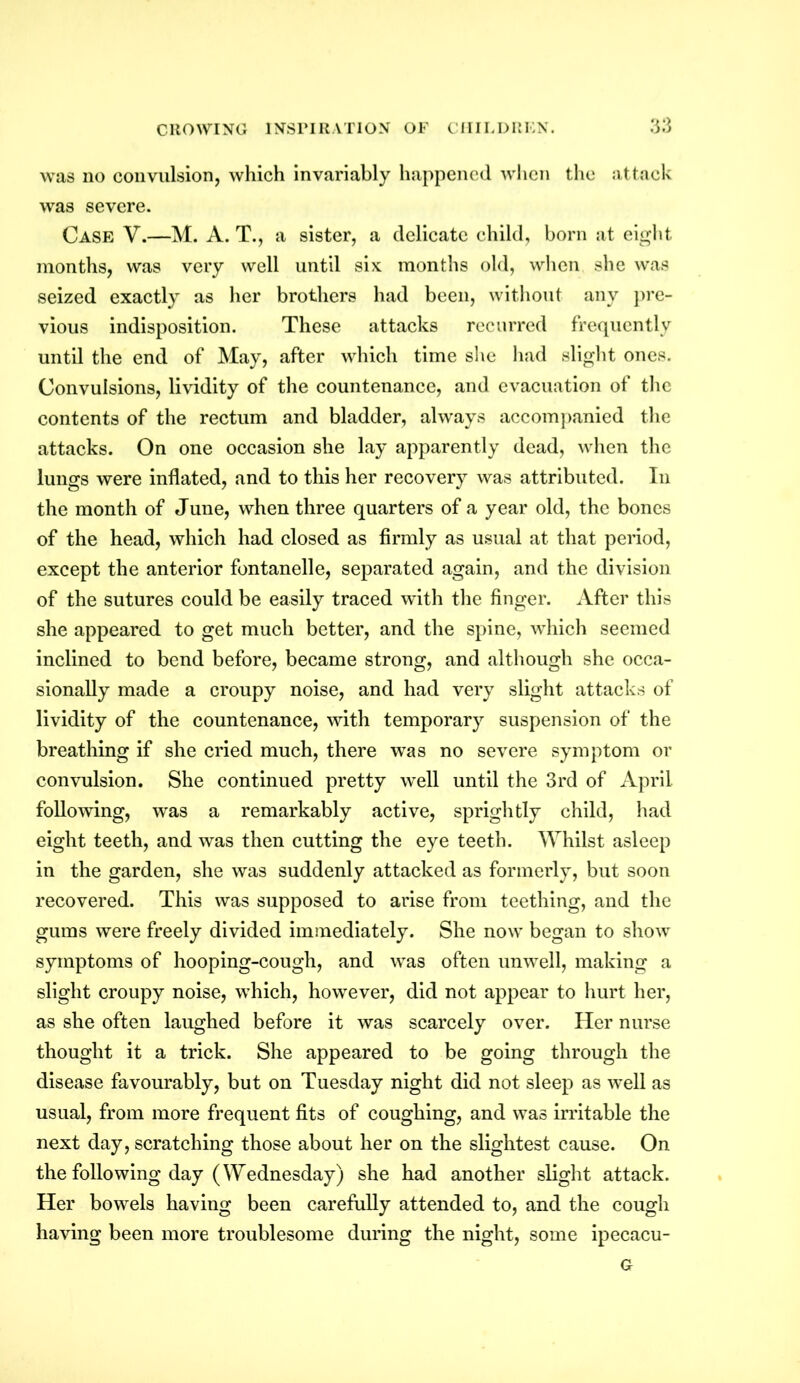 was no convulsion, which invariably happened when the attack was severe. Case V.—M. A. T., a sister, a delicate child, born at eight months, was very well until six months old, when she was seized exactly as her brothers had been, without any pre- vious indisposition. These attacks recurred frequently until the end of May, after which time she had slight ones. Convulsions, lividity of the countenance, and evacuation of the contents of the rectum and bladder, always accompanied the attacks. On one occasion she lay apparently dead, when the lungs were inflated, and to this her recovery was attributed. In the month of June, when three quarters of a year old, the bones of the head, which had closed as firmly as usual at that period, except the anterior fontanelle, separated again, and the division of the sutures could be easily traced 'with the finger. After this she appeared to get much better, and the spine, which seemed inclined to bend before, became strong, and although she occa- sionally made a croupy noise, and had very slight attacks of lividity of the countenance, with temporary suspension of the breathing if she cried much, there was no severe symptom or convulsion. She continued pretty well until the 3rd of April, following, was a remarkably active, sprightly child, had eight teeth, and was then cutting the eye teeth. Whilst asleep in the garden, she was suddenly attacked as formerly, but soon recovered. This was supposed to arise from teething, and the gums were freely divided immediately. She now began to show symptoms of hooping-cough, and was often unwell, making a slight croupy noise, which, however, did not appear to hurt her, as she often laughed before it was scarcely over. Her nurse thought it a trick. She appeared to be going through the disease favourably, but on Tuesday night did not sleep as well as usual, from more frequent fits of coughing, and was irritable the next day, scratching those about her on the slightest cause. On the following day (Wednesday) she had another slight attack. Her bowels having been carefully attended to, and the cough having been more troublesome during the night, some ipecacu- G