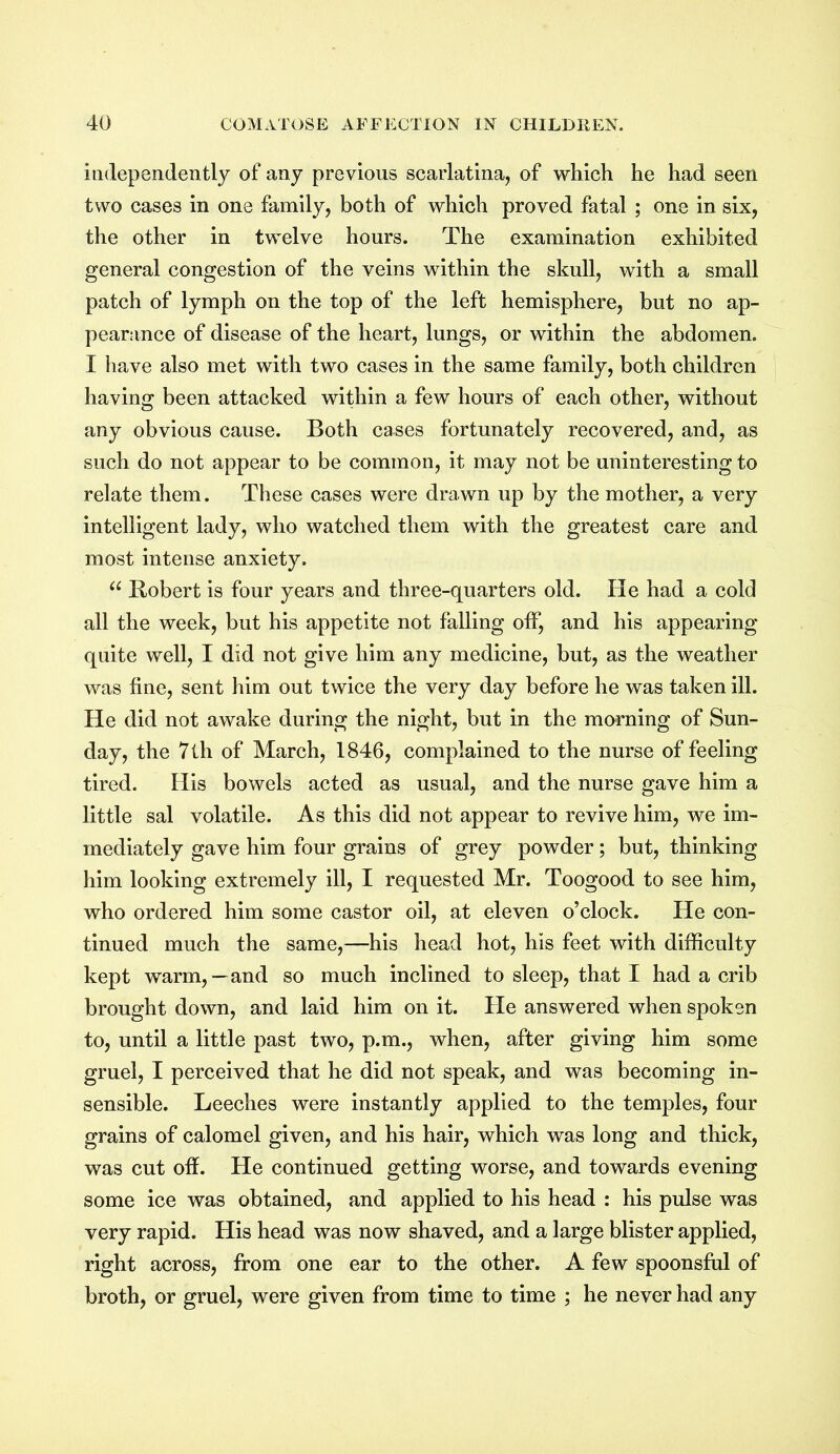 independently of any previous scarlatina, of which he had seen two cases in one family, both of which proved fatal ; one in six, the other in twelve hours. The examination exhibited general congestion of the veins within the skull, with a small patch of lymph on the top of the left hemisphere, but no ap- pearance of disease of the heart, lungs, or within the abdomen. I have also met with two cases in the same family, both children having been attacked within a few hours of each other, without any obvious cause. Both cases fortunately recovered, and, as such do not appear to be common, it may not be uninteresting to relate them. These cases were drawn up by the mother, a very intelligent lady, who watched them with the greatest care and most intense anxiety. u Robert is four years and three-quarters old. He had a cold all the week, but his appetite not falling off, and his appearing quite well, I did not give him any medicine, but, as the weather was fine, sent him out twice the very day before he was taken ill. He did not awake during the night, but in the morning of Sun- day, the 7lh of March, 1846, complained to the nurse of feeling tired. His bowels acted as usual, and the nurse gave him a little sal volatile. As this did not appear to revive him, we im- mediately gave him four grains of grey powder; but, thinking him looking extremely ill, I requested Mr. Toogood to see him, who ordered him some castor oil, at eleven o’clock. He con- tinued much the same,—his head hot, his feet with difficulty kept warm,—and so much inclined to sleep, that I had a crib brought down, and laid him on it. He answered when spoken to, until a little past two, p.m., when, after giving him some gruel, I perceived that he did not speak, and was becoming in- sensible. Leeches were instantly applied to the temples, four grains of calomel given, and his hair, which was long and thick, was cut off. He continued getting worse, and towards evening some ice was obtained, and applied to his head : his pulse was very rapid. His head was now shaved, and a large blister applied, right across, from one ear to the other. A few spoonsful of broth, or gruel, were given from time to time ; he never had any