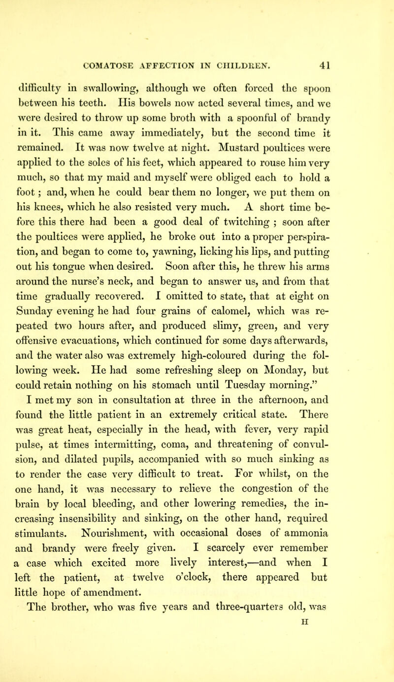 difficulty in swallowing, although we often forced the spoon between his teeth. Ilis bowels now acted several times, and we were desired to throw up some broth with a spoonful of brandy in it. This came away immediately, but the second time it remained. It was now twelve at night. Mustard poultices were applied to the soles of his feet, which appeared to rouse him very much, so that my maid and myself were obliged each to hold a foot; and, when he could bear them no longer, we put them on his knees, which he also resisted very much. A short time be- fore this there had been a good deal of twitching ; soon after the poultices were applied, he broke out into a proper perspira- tion, and began to come to, yawning, licking his lips, and putting out his tongue when desired. Soon after this, he threw his arms around the nurse’s neck, and began to answer us, and from that time gradually recovered. I omitted to state, that at eight on Sunday evening he had four grains of calomel, which was re- peated two hours after, and produced slimy, green, and very offensive evacuations, which continued for some days afterwards, and the water also was extremely high-coloured during the fol- lowing week. He had some refreshing sleep on Monday, but could retain nothing on his stomach until Tuesday morning.” I met my son in consultation at three in the afternoon, and found the little patient in an extremely critical state. There was great heat, especially in the head, with fever, very rapid pulse, at times intermitting, coma, and threatening of convul- sion, and dilated pupils, accompanied with so much sinking as to render the case very difficult to treat. For whilst, on the one hand, it was necessary to relieve the congestion of the brain by local bleeding, and other lowering remedies, the in- creasing insensibility and sinking, on the other hand, required stimulants. Nourishment, with occasional doses of ammonia and brandy were freely given. I scarcely ever remember a case which excited more lively interest,—and when I left the patient, at twelve o’clock, there appeared but little hope of amendment. The brother, who was five years and three-quarters old, was H