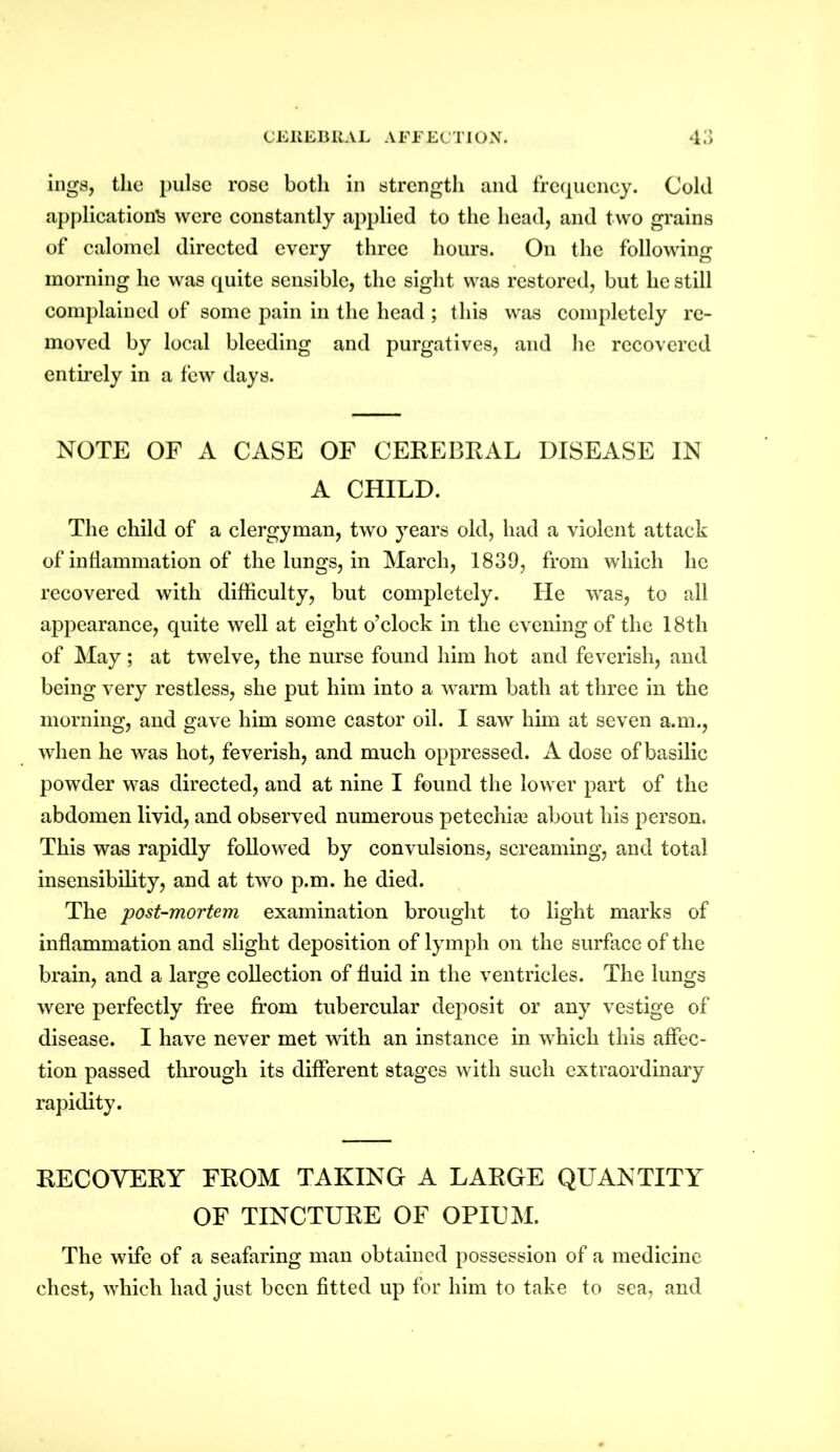 ings, the pulse rose both in strength and frequency. Cold application^ were constantly applied to the head, and two grains of calomel directed every three hours. On the following morning he was quite sensible, the sight was restored, but he still complained of some pain in the head ; this was completely re- moved by local bleeding and purgatives, and he recovered entirely in a few days. NOTE OF A CASE OF CEREBRAL DISEASE IN A CHILD. The child of a clergyman, two years old, had a violent attack of inflammation of the lungs, in March, 1839, from which lie recovered with difficulty, but completely. He was, to all appearance, quite well at eight o’clock in the evening of the 18th of May; at twelve, the nurse found him hot and feverish, and being very restless, she put him into a warm bath at three in the morning, and gave him some castor oil. I saw him at seven a.m., when he was hot, feverish, and much oppressed. A dose of basilic powder was directed, and at nine I found the lower part of the abdomen livid, and observed numerous petechia? about his person. This was rapidly followed by convulsions, screaming, and total insensibility, and at two p.m. he died. The post-mortem examination brought to light marks of inflammation and slight deposition of lymph on the surface of the brain, and a large collection of fluid in the ventricles. The lungs were perfectly free from tubercular deposit or any vestige of disease. I have never met with an instance in which this affec- tion passed through its different stages with such extraordinary rapidity. RECOVERY FROM TAKING A LARGE QUANTITY OF TINCTURE OF OPIUM. The wife of a seafaring man obtained possession of a medicine chest, which had just been fitted up for him to take to sea, and