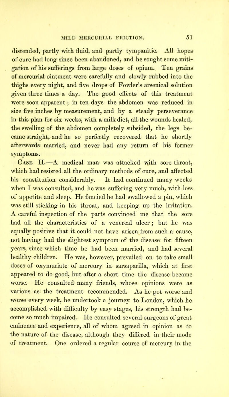 distended, partly with fluid, and partly tympanitic. All hopes of cure had long since been abandoned, and he sought some miti- gation of his sufferings from large doses of opium. Ten grains of mercurial ointment were carefully and slowly rubbed into the thighs every night, and five drops of Fowler’s arsenical solution given three times a day. The good effects of this treatment were soon apparent; in ten days the abdomen was reduced in size five inches by measurement, and by a steady perseverance in this plan for six weeks, with a milk diet, all the wounds healed, the swelling of the abdomen completely subsided, the legs be- came straight, and he so perfectly recovered that he shortly afterwards married, and never had any return of his former symptoms. Case II.—A medical man was attacked \yith sore throat, which had resisted all the ordinary methods of cure, and affected his constitution considerably. It had continued many weeks when I was consulted, and he was suffering very much, with loss of appetite and sleep. He fancied he had swallowed a pin, which was still sticking in his throat, and keeping up the irritation. A careful inspection of the parts convinced me that the sore had all the characteristics of a venereal ulcer; but he was equally positive that it could not have arisen from such a cause, not having had the slightest symptom of the disease for fifteen years, since which time he had been married, and had several healthy children. He was, however, prevailed on to take small doses of oxymuriate of mercury in sarsaparilla, which at first appeared to do good, but after a short time the disease became worse. He consulted many friends, whose opinions were as various as the treatment recommended. As he got worse and worse every week, he undertook a journey to London, which he accomplished with difficulty by easy stages, his strength had be- come so much impaired. He consulted several surgeons of great eminence and experience, all of whom agreed in opinion as to the nature of the disease, although they differed in their mode of treatment. One ordered a regular course of mercury in the