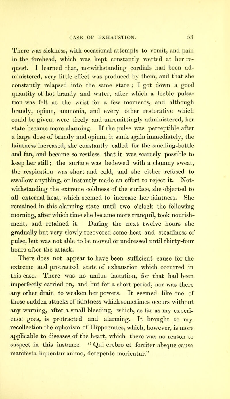 There was sickness, with occasional attempts to vomit, and pain in the forehead, which was kept constantly wetted at her re- quest. I learned that, notwithstanding cordials had been ad- ministered, very little effect was produced by them, and that she constantly relapsed into the same state ; I got down a good quantity of hot brandy and water, after which a feeble pulsa- tion was felt at the wrist for a few moments, and although brandy, opium, ammonia, and every other restorative which could be given, were freely and unremittingly administered, her state became more alarming. If the pulse was perceptible after a large dose of brandy and opium, it sunk again immediately, the faintness increased, she constantly called for the smelling-bottle and fan, and became so restless that it was scarcely possible to keep her still; the surface was bedewed with a clammy sweat, the respiration was short and cold, and she either refused to swallow anything, or instantly made an effort to reject it. Not- withstanding the extreme coldness of the surface, she objected to all external heat, which seemed to increase her faintness. She remained in this alarming state until two o’clock the following morning, after which time she became more tranquil, took nourish- ment, and retained it. During the next twelve hours she gradually but very slowly recovered some heat and steadiness of pulse, but was not able to be moved or undressed until thirty-four hours after the attack. There does not appear to have been sufficient cause for the extreme and protracted state of exhaustion which occurred in this case. There was no undue lactation, for that had been imperfectly carried on, and but for a short period, nor was there any other drain to weaken her powers. It seemed like one of those sudden attacks of faintness which sometimes occurs without any warning, after a small bleeding, which, as far as my experi- ence goes, is protracted and alarming. It brought to my recollection the aphorism of Hippocrates, which, however, is more applicable to diseases of the heart, which there was no reason to suspect in this instance. u Qui crebro et fortiter absque causa manifesta liquentur animo, derepente morientur,”