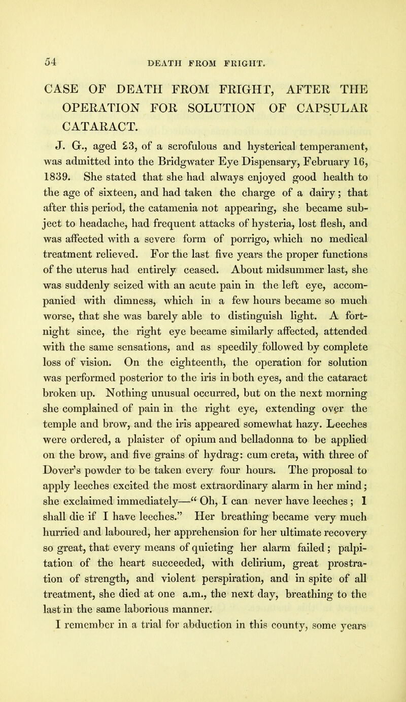 CASE OF DEATH FROM FRIGHT, AFTER THE OPERATION FOR SOLUTION OF CAPSULAR CATARACT. J. G., aged 23, of a scrofulous and hysterical temperament, was admitted into the Bridgwater Eye Dispensary, February 16, 1839. She stated that she had always enjoyed good health to the age of sixteen, and had taken the charge of a dairy; that after this period, the catamenia not appearing, she became sub- ject to headache, had frequent attacks of hysteria, lost flesh, and was affected with a severe form of porrigo, which no medical treatment relieved. For the last five years the proper functions of the uterus had entirely ceased. About midsummer last, she was suddenly seized with an acute pain in the left eye, accom- panied with dimness, which in a few hours became so much worse, that she was barely able to distinguish light. A fort- night since, the right eye became similarly affected, attended with the same sensations, and as speedily followed by complete loss of vision. On the eighteenth, the operation for solution was performed posterior to the iris in both eyes, and the cataract broken up. Nothing unusual occurred, but on the next morning she complained of pain in the right eye, extending over the temple and brow, and the iris appeared somewhat hazy. Leeches were ordered, a plaister of opium and belladonna to be applied on the brow, and five grains of hydrag: cum creta, with three of Dover’s powder to be taken every four hours. The proposal to apply leeches excited the most extraordinary alarm in her mind; she exclaimed immediately—u Oh, I can never have leeches; 1 shall die if I have leeches.” Her breathing became very much hurried and laboured, her apprehension for her ultimate recovery so great, that every means of quieting her alarm failed; palpi- tation of the heart succeeded, with delirium, great prostra- tion of strength, and violent perspiration, and in spite of all treatment, she died at one a.m., the next day, breathing to the last in the same laborious manner. I remember in a trial for abduction in this county, some years