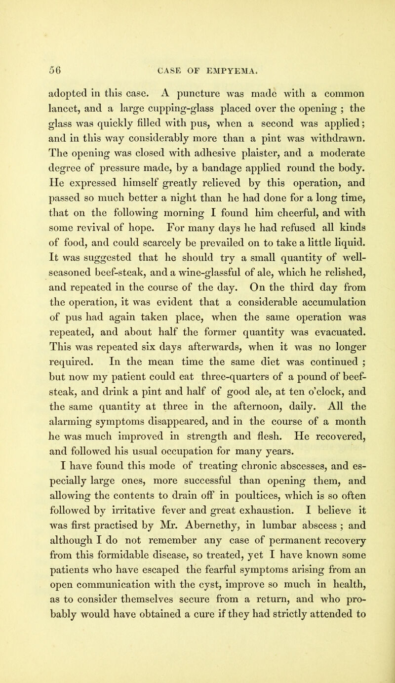 adopted in this case. A puncture was made with a common lancet, and a large cupping-glass placed over the opening ; the glass was quickly filled with pus, when a second was applied; and in this way considerably more than a pint was withdrawn. The opening was closed with adhesive plaister, and a moderate degree of pressure made, by a bandage applied round the body. He expressed himself greatly relieved by this operation, and passed so much better a night than he had done for a long time, that on the following morning I found him cheerful, and with some revival of hope. For many days he had refused all kinds of food, and could scarcely be prevailed on to take a little liquid. It was suggested that he should try a small quantity of well- seasoned beef-steak, and a wine-glassful of ale, which he relished, and repeated in the course of the day. On the third day from the operation, it was evident that a considerable accumulation of pus had again taken place, when the same operation was repeated, and about half the former quantity was evacuated. This was repeated six days afterwards, when it was no longer required. In the mean time the same diet was continued ; but now my patient could eat three-quarters of a pound of beef- steak, and drink a pint and half of good ale, at ten o’clock, and the same quantity at three in the afternoon, daily. All the alarming symptoms disappeared, and in the course of a month he was much improved in strength and flesh. He recovered, and followed his usual occupation for many years. I have found this mode of treating chronic abscesses, and es- pecially large ones, more successful than opening them, and allowing the contents to drain off in poultices, which is so often followed by irritative fever and great exhaustion. I believe it was first practised by Mr. Abernethy, in lumbar abscess ; and although I do not remember any case of permanent recovery from this formidable disease, so treated, yet I have known some patients who have escaped the fearful symptoms arising from an open communication with the cyst, improve so much in health, as to consider themselves secure from a return, and who pro- bably would have obtained a cure if they had strictly attended to