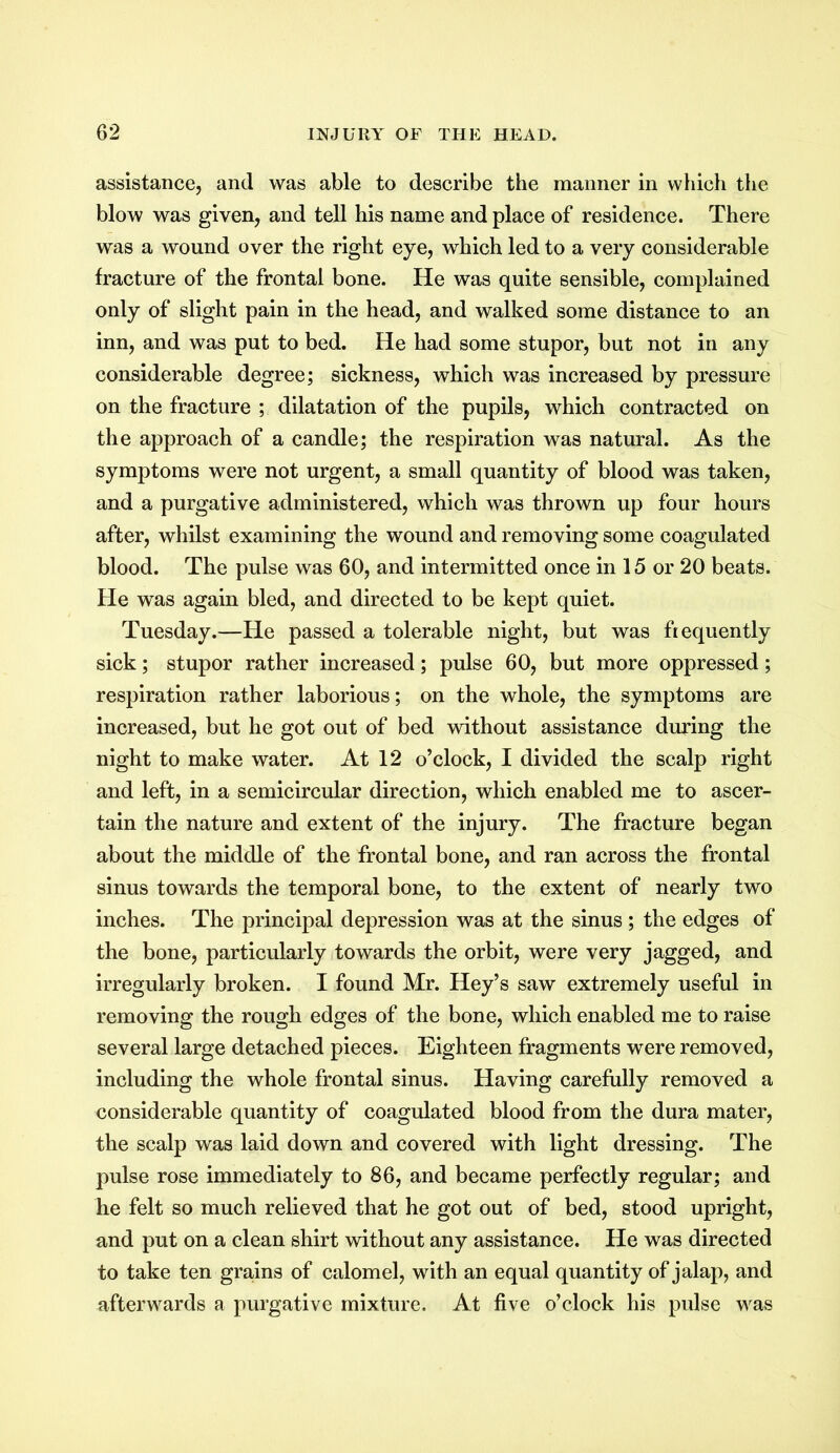 assistance, and was able to describe the manner in which the blow was given, and tell his name and place of residence. There was a wound over the right eye, which led to a very considerable fracture of the frontal bone. He was quite sensible, complained only of slight pain in the head, and walked some distance to an inn, and was put to bed. He had some stupor, but not in any considerable degree; sickness, which was increased by pressure on the fracture ; dilatation of the pupils, which contracted on the approach of a candle; the respiration was natural. As the symptoms were not urgent, a small quantity of blood was taken, and a purgative administered, which was thrown up four hours after, whilst examining the wound and removing some coagulated blood. The pulse was 60, and intermitted once in 15 or 20 beats. He was again bled, and directed to be kept quiet. Tuesday.—He passed a tolerable night, but was frequently sick; stupor rather increased; pulse 60, but more oppressed; respiration rather laborious; on the whole, the symptoms are increased, but he got out of bed without assistance during the night to make water. At 12 o’clock, I divided the scalp right and left, in a semicircular direction, which enabled me to ascer- tain the nature and extent of the injury. The fracture began about the middle of the frontal bone, and ran across the frontal sinus towards the temporal bone, to the extent of nearly two inches. The principal depression was at the sinus ; the edges of the bone, particularly towards the orbit, were very jagged, and irregularly broken. I found Mr. Hey’s saw extremely useful in removing the rough edges of the bone, which enabled me to raise several large detached pieces. Eighteen fragments were removed, including the whole frontal sinus. Having carefully removed a considerable quantity of coagulated blood from the dura mater, the scalp was laid down and covered with light dressing. The pulse rose immediately to 86, and became perfectly regular; and he felt so much relieved that he got out of bed, stood upright, and put on a clean shirt without any assistance. He was directed to take ten grains of calomel, with an equal quantity of jalap, and afterwards a purgative mixture. At five o’clock his pulse was