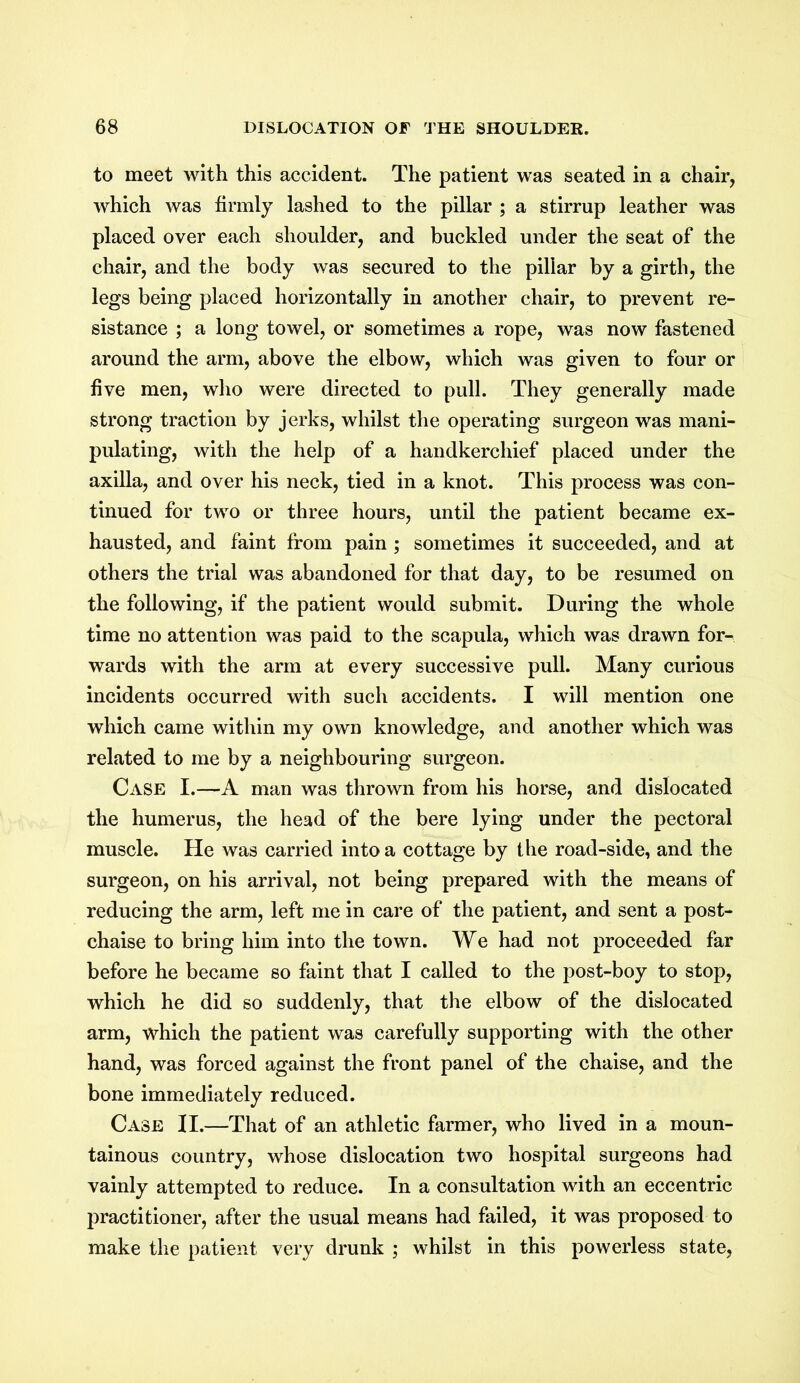 to meet with this accident. The patient was seated in a chair, which was firmly lashed to the pillar ; a stirrup leather was placed over each shoulder, and buckled under the seat of the chair, and the body was secured to the pillar by a girth, the legs being placed horizontally in another chair, to prevent re- sistance ; a long towel, or sometimes a rope, was now fastened around the arm, above the elbow, which was given to four or five men, who were directed to pull. They generally made strong traction by jerks, whilst the operating surgeon was mani- pulating, with the help of a handkerchief placed under the axilla, and over his neck, tied in a knot. This process was con- tinued for two or three hours, until the patient became ex- hausted, and faint from pain ; sometimes it succeeded, and at others the trial was abandoned for that day, to be resumed on the following, if the patient would submit. During the whole time no attention was paid to the scapula, which was drawn for- wards with the arm at every successive pull. Many curious incidents occurred with such accidents. I will mention one which came within my own knowledge, and another which was related to me by a neighbouring surgeon. Case I.—A man was thrown from his horse, and dislocated the humerus, the head of the here lying under the pectoral muscle. He was carried into a cottage by the road-side, and the surgeon, on his arrival, not being prepared with the means of reducing the arm, left me in care of the patient, and sent a post- chaise to bring him into the town. We had not proceeded far before he became so faint that I called to the post-boy to stop, which he did so suddenly, that the elbow of the dislocated arm, which the patient was carefully supporting with the other hand, was forced against the front panel of the chaise, and the bone immediately reduced. Case II.—That of an athletic farmer, who lived in a moun- tainous country, whose dislocation two hospital surgeons had vainly attempted to reduce. In a consultation with an eccentric practitioner, after the usual means had failed, it was proposed to make the patient very drunk ; whilst in this powerless state,