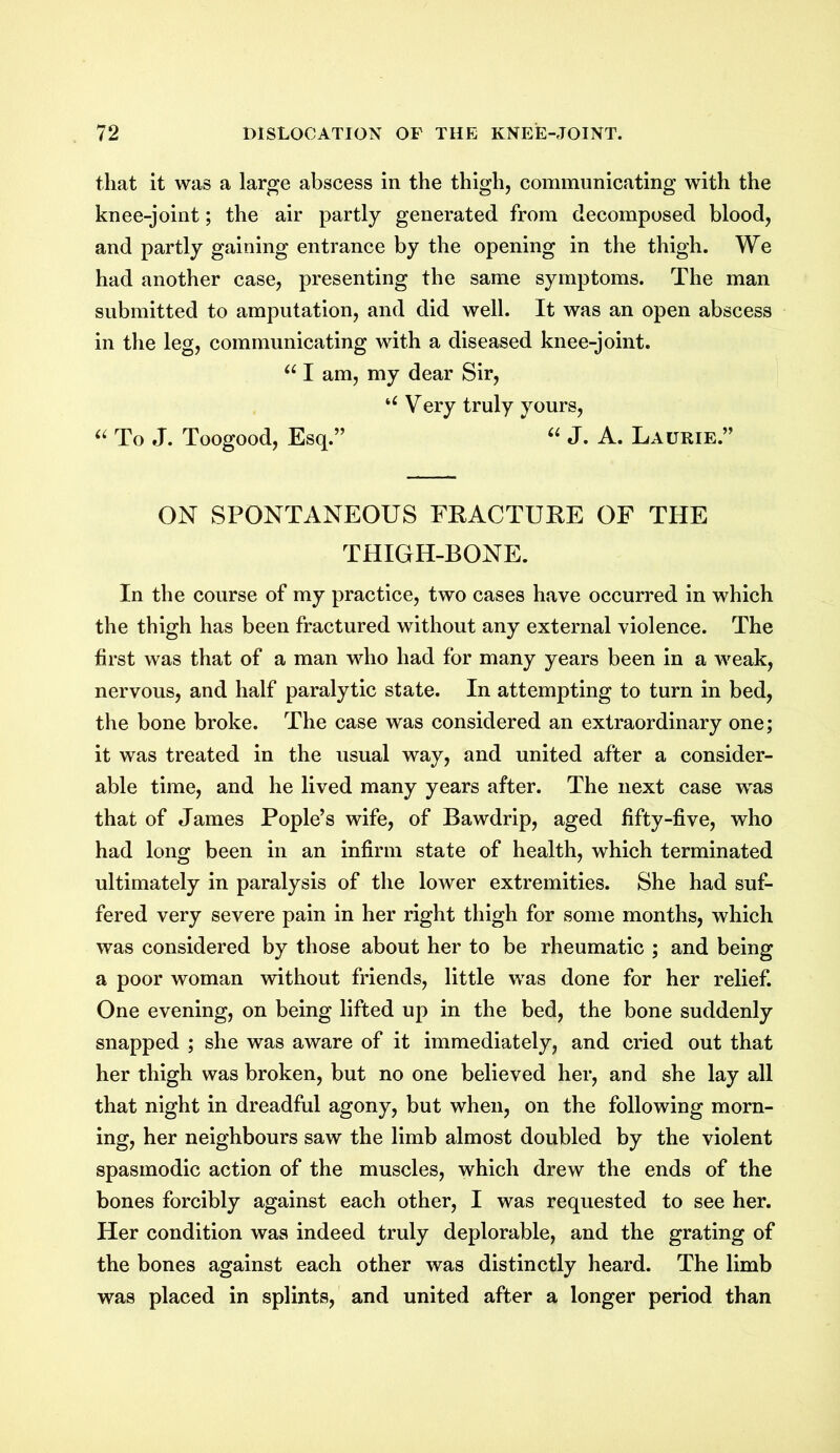 that it was a large abscess in the thigh, communicating with the knee-joint; the air partly generated from decomposed blood, and partly gaining entrance by the opening in the thigh. We had another case, presenting the same symptoms. The man submitted to amputation, and did well. It was an open abscess in the leg, communicating with a diseased knee-joint. u I am, my dear Sir, ‘£ Very truly yours, “ To J. Toogood, Esq.” “ J. A. Laurie.” ON SPONTANEOUS FRACTURE OF THE THIGH-BONE. In the course of my practice, two cases have occurred in which the thigh has been fractured without any external violence. The first was that of a man who had for many years been in a weak, nervous, and half paralytic state. In attempting to turn in bed, the bone broke. The case was considered an extraordinary one; it was treated in the usual way, and united after a consider- able time, and he lived many years after. The next case was that of James Pople’s wife, of Bawdrip, aged fifty-five, who had long been in an infirm state of health, which terminated ultimately in paralysis of the lower extremities. She had suf- fered very severe pain in her right thigh for some months, which was considered by those about her to be rheumatic ; and being a poor woman without friends, little was done for her relief. One evening, on being lifted up in the bed, the bone suddenly snapped ; she was aware of it immediately, and cried out that her thigh was broken, but no one believed her, and she lay all that night in dreadful agony, but when, on the following morn- ing, her neighbours saw the limb almost doubled by the violent spasmodic action of the muscles, which drew the ends of the bones forcibly against each other, I was requested to see her. Her condition was indeed truly deplorable, and the grating of the bones against each other was distinctly heard. The limb was placed in splints, and united after a longer period than