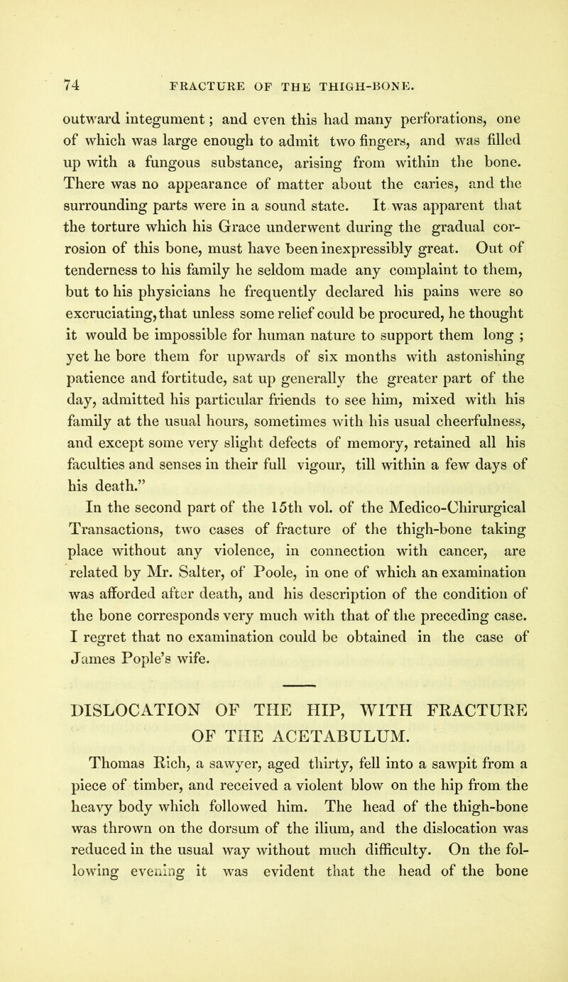 outward integument; and even this had many perforations, one of which was large enough to admit two fingers, and was filled up with a fungous substance, arising from within the bone. There was no appearance of matter about the caries, and the surrounding parts were in a sound state. It was apparent that the torture which his Grace underwent during the gradual cor- rosion of this bone, must have been inexpressibly great. Out of tenderness to his family he seldom made any complaint to them, but to his physicians he frequently declared his pains were so excruciating, that unless some relief could be procured, he thought it would be impossible for human nature to support them long ; yet he bore them for upwards of six months with astonishing patience and fortitude, sat up generally the greater part of the day, admitted his particular friends to see him, mixed with his family at the usual hours, sometimes with his usual cheerfulness, and except some very slight defects of memory, retained all his faculties and senses in their full vigour, till within a few days of his death.” In the second part of the 15th vol. of the Medico-Chirurgical Transactions, two cases of fracture of the thigh-bone taking place without any violence, in connection with cancer, are related by Mr. Salter, of Poole, in one of which an examination was afforded after death, and his description of the condition of the bone corresponds very much with that of the preceding case. I regret that no examination could be obtained in the case of James Pople’s wife. DISLOCATION OF THE HIP, WITH FRACTURE OF THE ACETABULUM. Thomas Rich, a sawyer, aged thirty, fell into a sawpit from a piece of timber, and received a violent blow on the hip from the heavy body which followed him. The head of the thigh-bone was thrown on the dorsum of the ilium, and the dislocation was reduced in the usual way without much difficulty. On the fol- lowing evening it was evident that the head of the bone