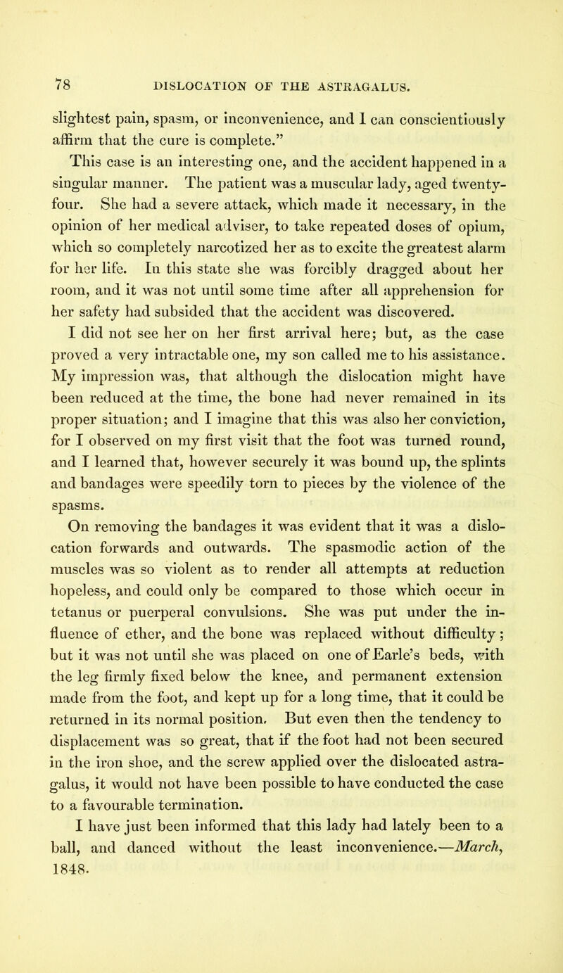 slightest pain, spasm, or inconvenience, and 1 can conscientiously affirm that the cure is complete.” This case is an interesting one, and the accident happened in a singular manner. The patient was a muscular lady, aged twenty- four. She had a severe attack, which made it necessary, in the opinion of her medical adviser, to take repeated doses of opium, which so completely narcotized her as to excite the greatest alarm for her life. In this state she was forcibly dragged about her room, and it was not until some time after all apprehension for her safety had subsided that the accident was discovered. I did not see her on her first arrival here; but, as the case proved a very intractable one, my son called me to his assistance. My impression was, that although the dislocation might have been reduced at the time, the bone had never remained in its proper situation; and I imagine that this was also her conviction, for I observed on my first visit that the foot was turned round, and I learned that, however securely it was bound up, the splints and bandages were speedily torn to pieces by the violence of the spasms. On removing the bandages it was evident that it was a dislo- cation forwards and outwards. The spasmodic action of the muscles was so violent as to render all attempts at reduction hopeless, and could only be compared to those which occur in tetanus or puerperal convulsions. She was put under the in- fluence of ether, and the bone was replaced without difficulty; but it was not until she was placed on one of Earle’s beds, with the leg firmly fixed below the knee, and permanent extension made from the foot, and kept up for a long time, that it could be returned in its normal position. But even then the tendency to displacement was so great, that if the foot had not been secured in the iron shoe, and the screw applied over the dislocated astra- galus, it would not have been possible to have conducted the case to a favourable termination. I have just been informed that this lady had lately been to a ball, and danced without the least inconvenience.—March, 1848.