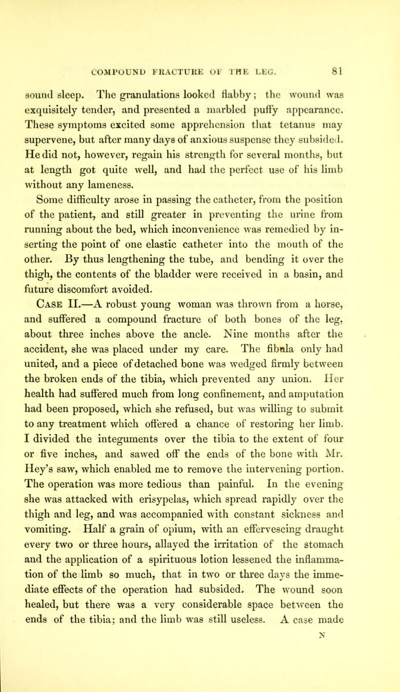 sound sleep. The granulations looked flabby; the wound was exquisitely tender, and presented a marbled puffy appearance. These symptoms excited some apprehension that tetanus may supervene, but after many days of anxious suspense they subsided. He did not, however, regain his strength for several months, but at length got quite well, and had the perfect use of his limb without any lameness. Some difficulty arose in passing the catheter, from the position of the patient, and still greater in preventing the urine from running about the bed, which inconvenience was remedied by in- serting the point of one elastic catheter into the mouth of the other. By thus lengthening the tube, and bending it over the thigh, the contents of the bladder were received in a basin, and future discomfort avoided. Case II.—A robust young woman was thrown from a horse, and suffered a compound fracture of both bones of the leg, about three inches above the ancle. Nine months after the accident, she was placed under my care. The fibula only had united, and a piece of detached bone was wedged firmly between the broken ends of the tibia, which prevented any union. Her health had suffered much from long confinement, and amputation had been proposed, which she refused, but was willing to submit to any treatment which offered a chance of restoring her limb. I divided the integuments over the tibia to the extent of four or five inches, and sawed off the ends of the bone with Mr. Hey’s saw, which enabled me to remove the intervening portion. The operation was more tedious than painful. In the evening she was attacked with erisypelas, which spread rapidly over the thigh and leg, and was accompanied with constant sickness and vomiting. Half a grain of opium, with an effervescing draught every two or three hours, allayed the irritation of the stomach and the application of a spirituous lotion lessened the inflamma- tion of the limb so much, that in two or three days the imme- diate effects of the operation had subsided. The wound soon healed, but there was a very considerable space between the ends of the tibia; and the limb was still useless. A case made N