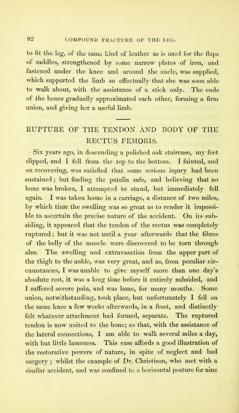 to fit the leg, of the same kind of leather as is used for the flaps of saddles, strengthened by some narrow plates of iron, and fastened under the knee and around the ancle, was supplied, which supported the limb so effectually that she was soon able to walk about, with the assistance of a stick only. The ends of the bones gradually approximated each other, forming a firm union, and giving her a useful limb. RUPTURE OF THE TENDON AND BODY OF THE RECTUS FEMORIS. Six years ago, in descending a polished oak staircase, my feet slipped, and I fell from the top to the bottom. I fainted, and on recovering, was satisfied that some serious injury had been sustained; but finding the patella safe, and believing that no bone was broken, I attempted to stand, but immediately fell again. I was taken home in a carriage, a distance of two miles, by which time the swelling was so great as to render it impossi- ble to ascertain the precise nature of the accident. On its sub- siding, it appeared that the tendon of the rectus was completely ruptured; but it was not until a year afterwards that the fibres of the belly of the muscle were discovered to be torn through also. The swelling and extravasation from the upper part of the thigh to the ankle, was very great, and as, from peculiar cir- cumstances, I was unable to give myself more than one day’s absolute rest, it was a long time before it entirely subsided, and I suffered severe pain, and was lame, for many months. Some union, notwithstanding, took place, but unfortunately I fell on the same knee a few weeks afterwards, in a frost, and distinctly felt whatever attachment had formed, separate. The ruptured tendon is now united to the bone; so that, with the assistance of the lateral connections, I am able to walk several miles a day, with but little lameness. This case affords a good illustration of the restorative powers of nature, in spite of neglect and bad surgery ; whilst the example of Dr. Christison, who met with a similar accident, and was confined to a horizontal posture for nine