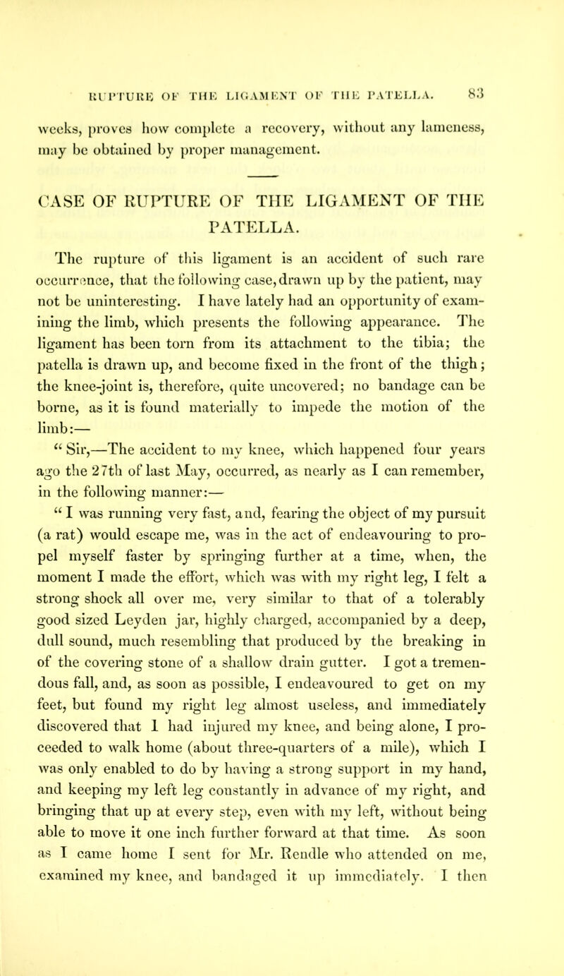 RUPTURE OF THE LIGAMENT OF TIIE PATELLA. weeks, proves how complete a recovery, without any lameness, may be obtained by proper management. CASE OF RUPTURE OF THE LIGAMENT OF THE PATELLA. The rupture of this ligament is an accident of such rare occurrence, that the following case, drawn up by the patient, may not be uninteresting. I have lately had an opportunity of exam- ining the limb, which presents the following appearance. The ligament has been torn from its attachment to the tibia; the patella is drawn up, and become fixed in the front of the thigh; the knee-joint is, therefore, quite uncovered; no bandage can be borne, as it is found materially to impede the motion of the limb:— u Sir,—The accident to my knee, which happened four years ago the 27th of last May, occurred, as nearly as I can remember, in the following manner:— “ I was running very fast, and, fearing the object of my pursuit (a rat) would escape me, was in the act of endeavouring to pro- pel myself faster by springing further at a time, when, the moment I made the effort, which was with my right leg, I felt a strong shock all over me, very similar to that of a tolerably good sized Leyden jar, highly charged, accompanied by a deep, dull sound, much resembling that produced by the breaking in of the covering stone of a shallow drain gutter. I got a tremen- dous fall, and, as soon as possible, I endeavoured to get on my feet, but found my right leg almost useless, and immediately discovered that 1 had injured my knee, and being alone, I pro- ceeded to walk home (about three-quarters of a mile), which I was only enabled to do by having a strong support in my hand, and keeping my left leg constantly in advance of my right, and bringing that up at every step, even with my left, without being able to move it one inch further forward at that time. As soon as I came home I sent for Mr. Rendle who attended on me, examined my knee, and bandaged it up immediately. I then