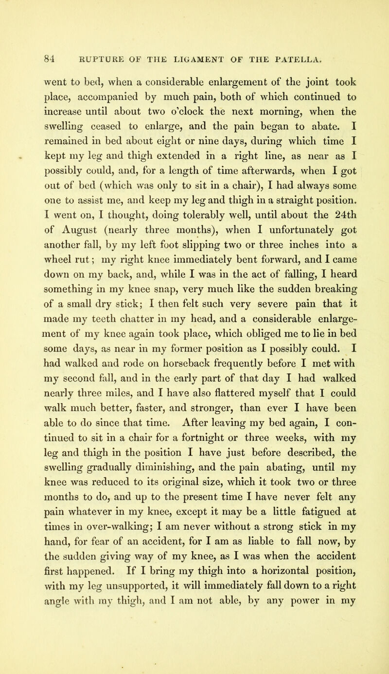 went to bed, when a considerable enlargement of the joint took place, accompanied by much pain, both of which continued to increase until about two o’clock the next morning, when the swelling ceased to enlarge, and the pain began to abate. I remained in bed about eight or nine days, during which time I kept my leg and thigh extended in a right line, as near as I possibly could, and, for a length of time afterwards, when I got out of bed (which was only to sit in a chair), I had always some one to assist me, and keep my leg and thigh in a straight position. I went on, I thought, doing tolerably well, until about the 24th of August (nearly three months), when I unfortunately got another fall, by my left foot slipping two or three inches into a wheel rut; my right knee immediately bent forward, and I came down on my back, and, while I was in the act of falling, I heard something in my knee snap, very much like the sudden breaking of a small dry stick; I then felt such very severe pain that it made my teeth chatter in my head, and a considerable enlarge- ment of my knee again took place, which obliged me to lie in bed some days, as near in my former position as I possibly could. I had walked and rode on horseback frequently before I met with my second fall, and in the early part of that day I had walked nearly three miles, and I have also flattered myself that I could walk much better, faster, and stronger, than ever I have been able to do since that time. After leaving my bed again, I con- tinued to sit in a chair for a fortnight or three weeks, with my leg and thigh in the position I have just before described, the swelling gradually diminishing, and the pain abating, until my knee was reduced to its original size, which it took two or three months to do, and up to the present time I have never felt any pain whatever in my knee, except it may be a little fatigued at times in over-walking; I am never without a strong stick in my hand, for fear of an accident, for I am as liable to fall now, by the sudden giving way of my knee, as I was when the accident first happened. If I bring my thigh into a horizontal position, with my leg unsupported, it will immediately fall down to a right angle with my thigh, and I am not able, by any power in my