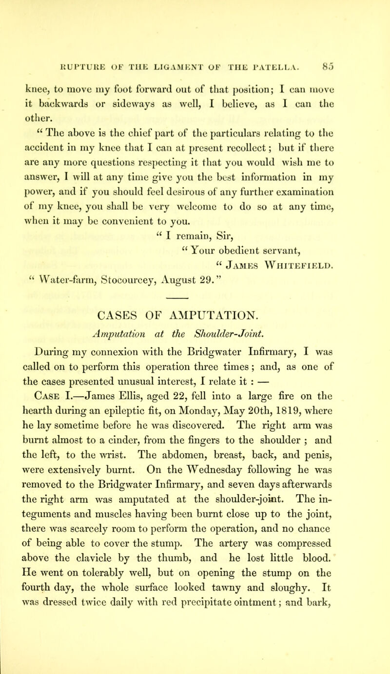 knee, to move my foot forward out of that position; I can move it backwards or sideways as well, I believe, as I can the other. u The above is the chief part of the particulars relating to the accident in my knee that I can at present recollect; but if there are any more questions respecting it that you would wish me to answer, I will at any time give you the best information in my power, and if you should feel desirous of any further examination of my knee, you shall be very welcome to do so at any time, when it may be convenient to you. u I remain, Sir, “ Your obedient servant, “ James Whitefield. “ Water-farm, Stocourcey, August 29.” CASES OF AMPUTATION. Amputation at the Shoulder-Joint. During my connexion with the Bridgwater Infirmary, I was called on to perform this operation three times; and, as one of the cases presented unusual interest, I relate it : — Case I.—James Ellis, aged 22, fell into a large fire on the hearth during an epileptic fit, on Monday, May 20th, 1819, where he lay sometime before he was discovered. The right arm was burnt almost to a cinder, from the fingers to the shoulder ; and the left, to the wrist. The abdomen, breast, back, and penis, were extensively burnt. On the Wednesday following he was removed to the Bridgwater Infirmary, and seven days afterwards the right arm was amputated at the shoulder-joint. The in- teguments and muscles having been burnt close up to the joint, there was scarcely room to perform the operation, and no chance of being able to cover the stump. The artery was compressed above the clavicle by the thumb, and he lost little blood. He went on tolerably well, but on opening the stump on the fourth day, the whole surface looked tawny and sloughy. It was dressed twice daily with red precipitate ointment; and bark,