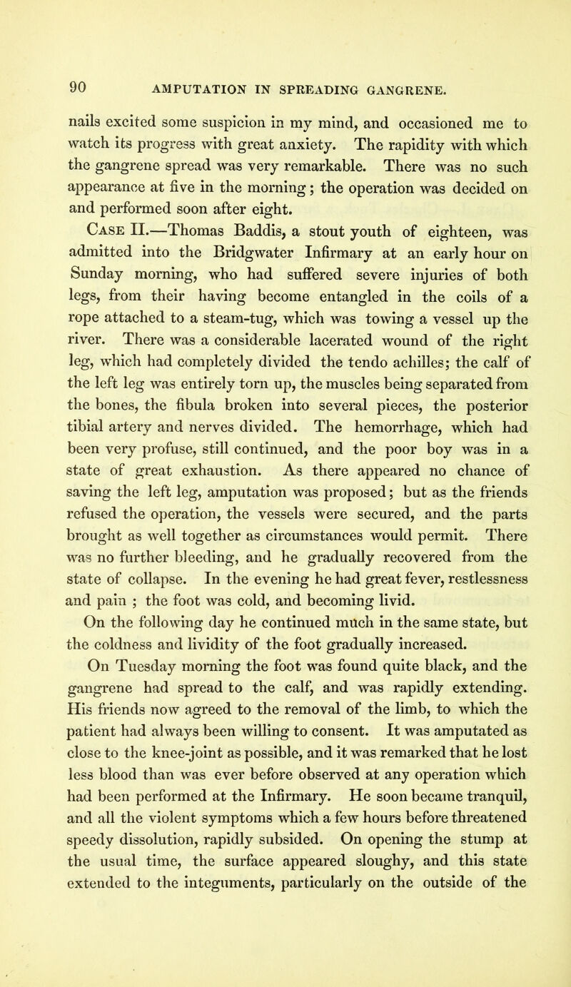 nails excited some suspicion in my mind, and occasioned me to watch its progress with great anxiety. The rapidity with which the gangrene spread was very remarkable. There was no such appearance at five in the morning; the operation was decided on and performed soon after eight. Case II.—Thomas Baddis, a stout youth of eighteen, was admitted into the Bridgwater Infirmary at an early hour on Sunday morning, who had suffered severe injuries of both legs, from their having become entangled in the coils of a rope attached to a steam-tug, which was towing a vessel up the river. There was a considerable lacerated wound of the right leg, which had completely divided the tendo achilles; the calf of the left leg was entirely torn up, the muscles being separated from the bones, the fibula broken into several pieces, the posterior tibial artery and nerves divided. The hemorrhage, which had been very profuse, still continued, and the poor boy was in a state of great exhaustion. As there appeared no chance of saving the left leg, amputation was proposed; but as the friends refused the operation, the vessels were secured, and the parts brought as well together as circumstances would permit. There was no further bleeding, and he gradually recovered from the state of collapse. In the evening he had great fever, restlessness and pain ; the foot was cold, and becoming livid. On the following day he continued much in the same state, but the coldness and lividity of the foot gradually increased. On Tuesday morning the foot was found quite black, and the gangrene had spread to the calf, and was rapidly extending. His friends now agreed to the removal of the limb, to which the patient had always been willing to consent. It was amputated as close to the knee-joint as possible, and it was remarked that he lost less blood than was ever before observed at any operation which had been performed at the Infirmary. He soon became tranquil, and all the violent symptoms which a few hours before threatened speedy dissolution, rapidly subsided. On opening the stump at the usual time, the surface appeared sloughy, and this state extended to the integuments, particularly on the outside of the