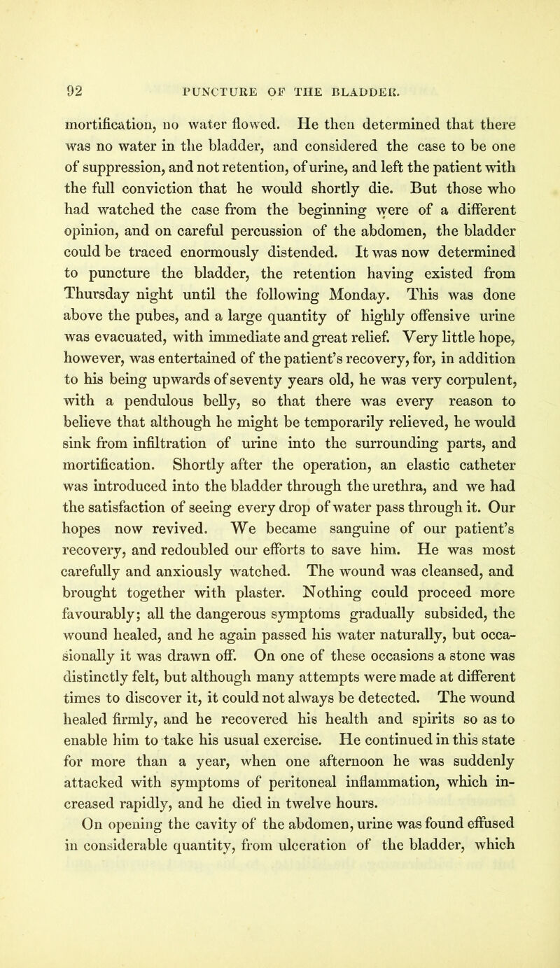 mortification, no water flowed. He then determined that there was no water in the bladder, and considered the case to be one of suppression, and not retention, of urine, and left the patient with the full conviction that he would shortly die. But those who had watched the case from the beginning were of a different opinion, and on careful percussion of the abdomen, the bladder could be traced enormously distended. It was now determined to puncture the bladder, the retention having existed from Thursday night until the following Monday. This was done above the pubes, and a large quantity of highly offensive urine was evacuated, with immediate and great relief. Very little hope, however, was entertained of the patient’s recovery, for, in addition to his being upwards of seventy years old, he was very corpulent, with a pendulous belly, so that there was every reason to believe that although he might be temporarily relieved, he would sink from infiltration of mine into the surrounding parts, and mortification. Shortly after the operation, an elastic catheter was introduced into the bladder through the urethra, and we had the satisfaction of seeing every drop of water pass through it. Our hopes now revived. We became sanguine of our patient’s recovery, and redoubled our efforts to save him. He was most carefully and anxiously watched. The wound was cleansed, and brought together with plaster. Nothing could proceed more favourably; all the dangerous symptoms gradually subsided, the wound healed, and he again passed his water naturally, but occa- sionally it was drawn off. On one of these occasions a stone was distinctly felt, but although many attempts were made at different times to discover it, it could not always be detected. The wound healed firmly, and he recovered his health and spirits so as to enable him to take his usual exercise. He continued in this state for more than a year, when one afternoon he was suddenly attacked with symptoms of peritoneal inflammation, which in- creased rapidly, and he died in twelve hours. On opening the cavity of the abdomen, urine was found effused in considerable quantity, from ulceration of the bladder, which