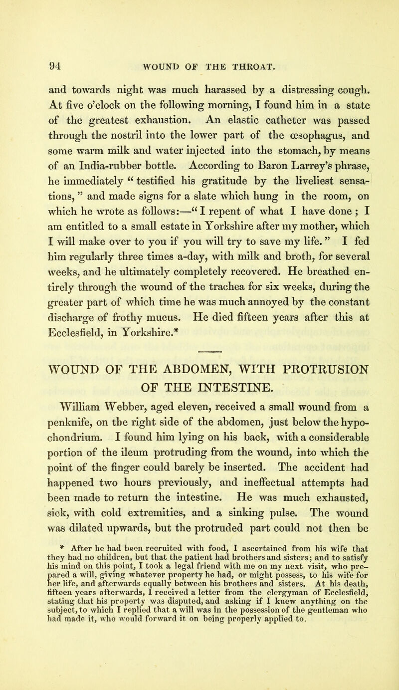 and towards night was much harassed by a distressing cough. At five o’clock on the following morning, I found him in a state of the greatest exhaustion. An elastic catheter was passed through the nostril into the lower part of the oesophagus, and some warm milk and water injected into the stomach, by means of an India-rubber bottle. According to Baron Larrey’s phrase, he immediately u testified his gratitude by the liveliest sensa- tions, ” and made signs for a slate which hung in the room, on which he wrote as follows:—“I repent of what I have done ; I am entitled to a small estate in Yorkshire after my mother, which I will make over to you if you will try to save my life. ” I fed him regularly three times a-day, with milk and broth, for several weeks, and he ultimately completely recovered. He breathed en- tirely through the wound of the trachea for six weeks, during the greater part of which time he was much annoyed by the constant discharge of frothy mucus. He died fifteen years after this at Ecclesfield, in Yorkshire.* WOUND OF THE ABDOMEN, WITH PROTRUSION OF THE INTESTINE. William Webber, aged eleven, received a small wound from a penknife, on the right side of the abdomen, just below the hypo- chondrium. I found him lying on his back, with a considerable portion of the ileum protruding from the wound, into which the point of the finger could barely be inserted. The accident had happened two hours previously, and ineffectual attempts had been made to return the intestine. He was much exhausted, sick, with cold extremities, and a sinking pulse. The wound was dilated upwards, but the protruded part could not then be * After he had been recruited with food, I ascertained from his wife that they had no children, but that the patient had brothers and sisters; and to satisfy his mind on this point, I took a legal friend with me on my next visit, who pre- pared a will, giving whatever property he had, or might possess, to his wife for her life, and afterwards equally between his brothers and sisters. At his death, fifteen years afterwards, I received a letter from the clergyman of Ecclesfield, stating that his property was disputed, and asking if I knew anything on the subject, to which I replied that a will was in the possession of the gentleman who had made it, who would forward it on being properly applied to.